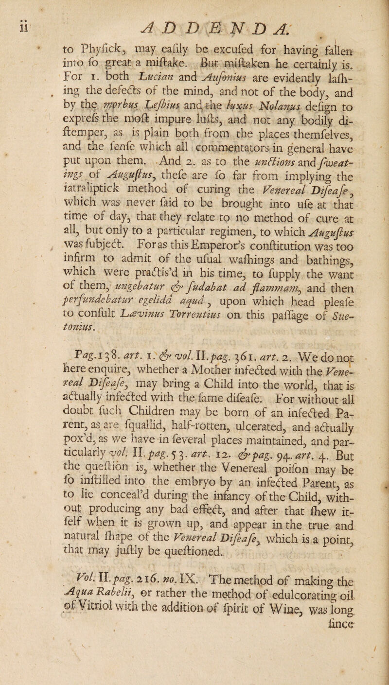 ii ADD E N D A, to Phyfick^ may eafily be excufed for having fallen into fo great a miftake. But miftaken he certainly is. For I. both 'Lucian and Auf-omus are evidently lafli- . ing the defects of the mind, and not of the body, and by the ?nwhu$ Lejbius and, the luxus ^olanus- defign to exprefs the moiF impure luffs, and not any bodily di- flemper, as is plain both from the places themfelves, and the fenfe which all commentators in general have put upon them. And 2. as to the unHions and fweat- ings of Augufius^ thefe are fo far from implying the iatraliptick method of curing the Venereal Difeafe ^ which was never faid to be brought into ufe at that time of day, that they relate to no method of cure at all, but only to a particular regimen, to which Augufius was fubjed:. For as this EmperoFs conftitution was too infirm to admit of the ufual wailiings and bathings, which were praflis’d in his time, to fupply the want of them, ungebatur fudahat ad flammam^ and then prfundehatur egelidd aqua ^ upon which head pleafe to confult Lavinus Torrentius on this paflage of Sue¬ tonius. Tag.i'^%. art. 1. ^ njol.W.pag. 1^61. art. 'i. We do not here enquire, whether a Mother infeded with the Vene¬ real JDifiafe^ may bring a Child into the world, that is adually infeded with the fame difeafe. For without all doubt fuch Children may be born of an infeded Pa¬ rent, as are fquallid, half-rotten, ulcerated, and adually pox d, as we have in feveral places maintained, and par¬ ticularly <vol. II.p^^^.53. 12. &pag. art. 4. But the queflion is, whether the Venereal poifbn may be lb infiiilled into the embryo by an infeded Parent, as to lie conceal’d during the infancy of the Child, with¬ out producing any bad efFed, and after that fhew it- felf when it is grown up, and appear in the true and natural lhape of the Ve?iereal Difeafe^ which is a point, that may juftiy be queflioned., . ^ Vol. H.pag. 216. no. IX. The method of making the AquaKabelHy ©r rather the me*thod of edulcorating oil of Vitriol with the addition of fpirit of Wine, was fong hnce