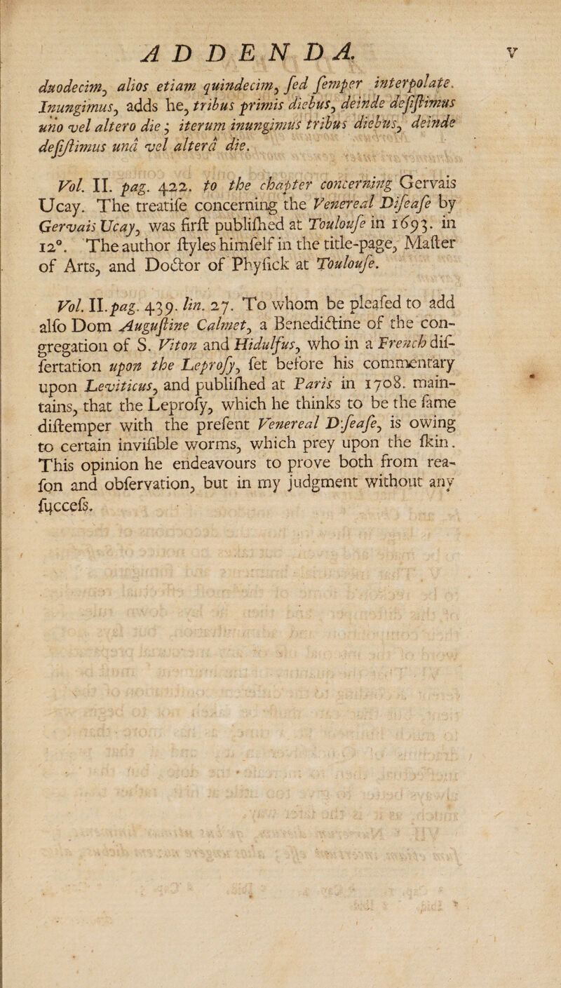 duodecim^ alios etiam quindecbn^ fed femper interpolate. JnungimuSy adds he, tribus primis diehus^ deinde defiflimus uno vel alter0 die j iterum inungimus tribus diebus^ deinde defiflimus tind ^el altera die. Vol 11. pag. 422. to the chapter concerning Gervais Ucay. The treatife concerning the Venereal Difeafe by Gervais Ucay^ was firft publifhed at Touloufe in 1(393. in 12®. The author ftyles himfelf in the title-page, Mafter of Arts, and Dodror of Phyiick at Touloufe. Vol. ll.pag. 439. lin. 27. To whom be pleafed to add alfo Dom .Augufiine Calmet^ a Benedidline of the con¬ gregation of S. Viton and Hidulfus^ who in a French diA fertation upon the Leprofy^ fet before his commentary upon Leviticus^ and publifhed at Paris in 1708. main¬ tains, that the Leprofy, which he thinks to be the fame diftemper with the prefent Venereal Dfeafe^ is owing to certain invifible worms, which prey upon the fkin. This opinion he endeavours to prove both from rea- fon and obfervation, but in my judgment without any fuccefs.