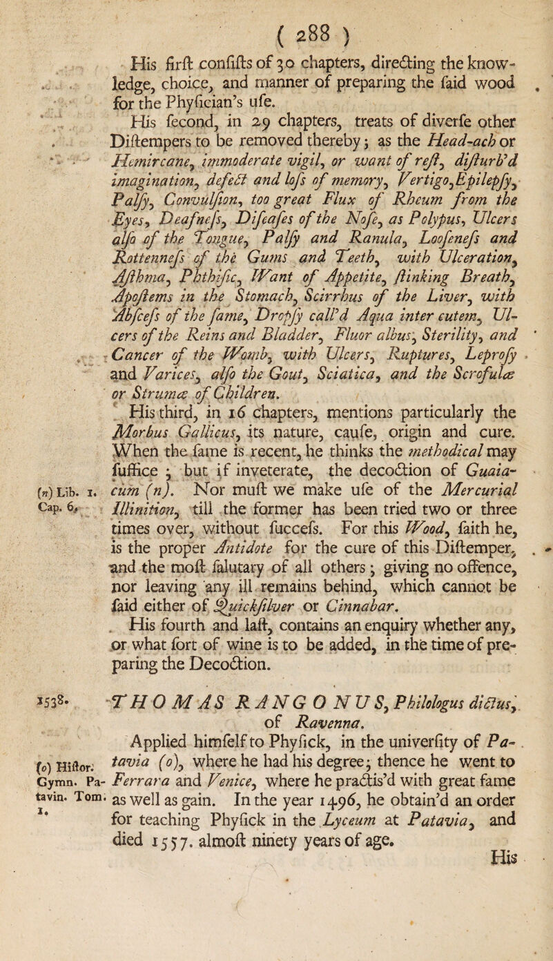 His firft conhftsof 30 chapters, direding the know¬ ledge, choice, and manner of preparing the faid wood . for the Phyfician’s ufe. His fecond, in 29 chapters, treats of diverfe other . Diftempers to be removed thereby; as the Head-ach or Htmircane, immoderate vigil, or want of reft, difturb'd imagination, defeat and lofs of memory, Vertigo fpilepfy^ Palfy, Convulfion, too great Flux of Rheum from the Eyesy Deafnejsy Difeafes of the Nofe, as Polypus, Ulcers alfo of the Tongue, Palfy and Ranula, Loofenefs and Rottennefs of the Gums and Teeth, with Ulceration, Ajlhma, Phthjfic, JVant of Appetite, finking Breathy Apojlems in the Stomachy Scirrhus of the Liver, with Abfcefs of the famey Dropfy call'd Aqua inter cutem.t Ul¬ cers of the Reins and Bladder, Fluor albus, Sterility y and ' Cancer of the Womb, with Ulcers, Rupturesy Leprofy and VariceSy alfo the Gouty Sciatica, the Scrofula or Strutna of Children. His third, in id chapters, mentions particularly the Morbus Gallicusy its nature, caufe, origin and cure. When the fame is recent, he thinks the methodical may fuffxce } but if inveterate, the deeodion of Guaia- (n) Lib. i. cum (n). Nor muft we make ufe of the Mercurial CaP- C Illinitiony till the former has been tried two or three times over, without fuccefs. For this Woody faith he, is the proper Antidote for the cure of this Diftemper, . and the moil falutary of all others \ giving no offence, nor leaving any ill remains behind, which cannot be faid either of Sfuickfilver or Cinnabar. His fourth and laft, contains an enquiry whether any, or what fort of wine is to be added, in the time of pre¬ paring the Deeodion. *533- *TH 0 M AS RANG 0 NUSy Philologus difius>. of Ravenna. Applied himfelfto Phyfick, in the univerhty of Pa- (0) Hiitor.’ tavia (o)y where he had his degree- thence he went to Gymn. Pa- Ferrara and Venicey where he pradis’d with great fame tavin. Tom. as well as gain. In the year 149b, he obtain’d an order for teaching Phyfick in the Lyceum at Pataviay and died 155 7. almoft ninety years of age. • ;-'V ■ His