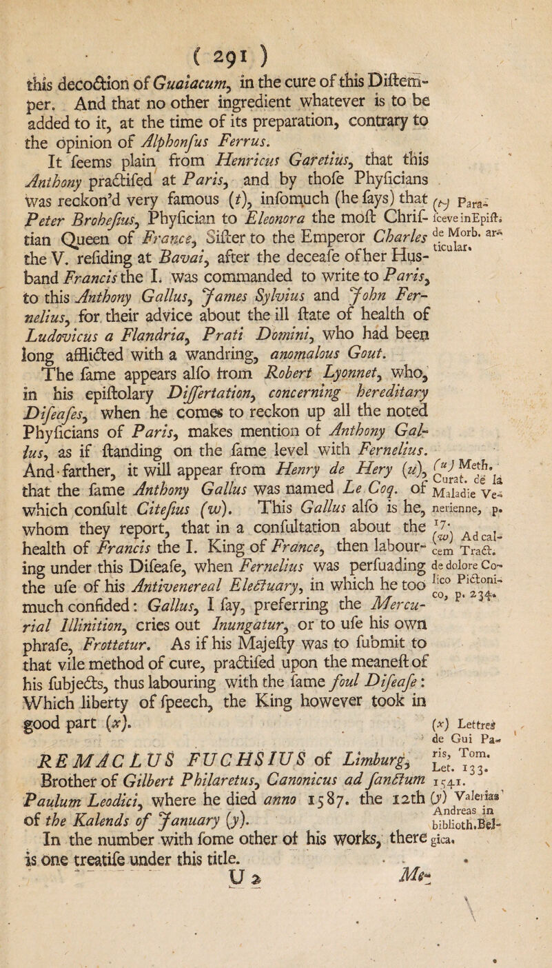 this deco&ion of Guaiacum, in the cure of this Diftem- jper. And that no other ingredient whatever is to be added to it, at the time of its preparation, contrary to the opinion of Alphonfus Ferrus. It feems plain from Henri cut Garetius, that this Anthony pradtifed at Paris, and by thofe Phyficians Was reckon’d very famous (t\ infomuch (he fays) that ^ para„ Peter Brohefus, Phyfician to Eleonora the moft Chrif- fceveinEpift, tian Queen of France, Sifter to the Emperor Charles ^b‘ar the V. redding at Bavai, after the deceafe of her Hus- 1CU ar* band Francis the L was commanded to write to Paris, to this Anthony G alius, James Sylvius and John Fer¬ nelius, for their advice about the ill ftate of health of Ludovicus a Flandria, Pratt Domini, who had been long afBi&ed with a wandring, anomalous Gout. The fame appears alfo from Robert Lyonnet, who, in his epiftolary DiJJertation, concerning hereditary Difeafes, when he comes to reckon up all the noted Phyficians of Paris, makes mention of Anthony Gal¬ ius, as if {landing on the fame level with Fernelius. And-farther, it will appear from Henry de Hery Curat^d^ia that the fame Anthony Galius was named Le Coq. of Mahdie Ve* which confult Citefius (w). This Galius alfo is he, nerienne, p. whom they report, that in a confultation about the J. AdcaI„ health of Francis the I. King of France, then labour- Tra&. ing under this Difeafe, when Fernelius was perfuading de dolore Co- the ufe of his Antivenereal Electuary, in which he too llco Plf ~ much confided: Galius, I fay, preferring the Mercu¬ rial lllinition, cries out Inungatur, or to ufe his own phrafe, Frottetur. As if his Majefty was to fubmit to that vile method of cure, pradtifed upon the meaneftof his fubjedts, thus labouring with the fame foul Difeafe^: Which liberty of fpeech, the King however took in good part (#). (*) Lettrei de Gui Pa*> RE MAC L US FUCHSIUS of Limburg, j* Brother of Gilbert P hilar etus, Canonicus ad fanftum 1541. Paulum Leodici, where he died anno 1587. the 12th 0) Valerias’ of the Kalends of January (y). . bibiiothjS- In the number with fome other of his works, there gica. is one treatife under this title. • . U 2 M<?z