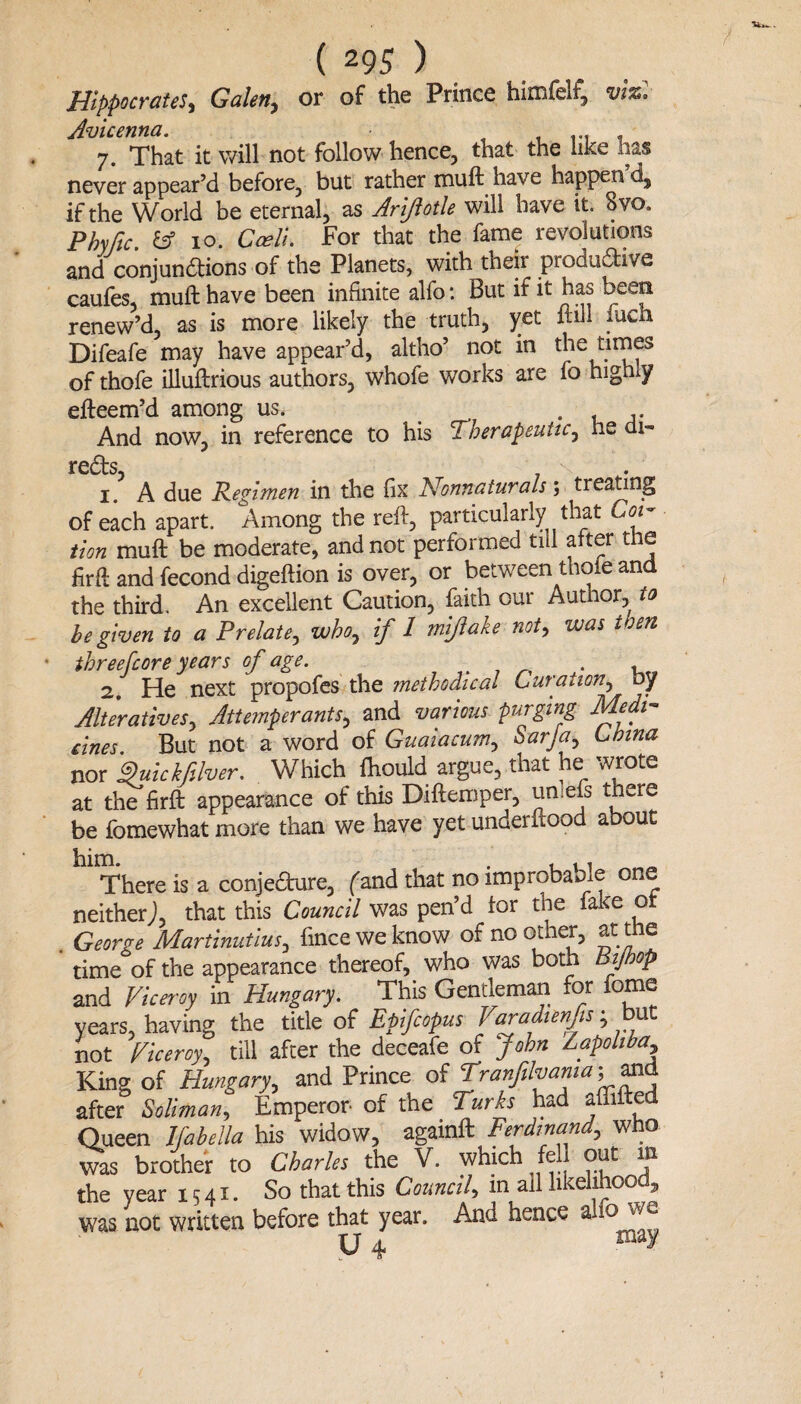 Hippocrates, Galen, or of the Prince himfelf, viz. Avicenna. 7. That it will not follow hence, that the like lias never appear’d before, but rather muft have happen’d, if the World be eternal, as Ariflotle will have it. 8vo. Phyfic & 10. Cceli. For that the fame revolutions and conjunctions of the Planets, with their produdive caufes, muft have been infinite alfo: But if it has been renew’d, as is more likely the truth, yet mil mch Difeafe may have appear’d, altho’ not in the times of thofe illuftrious authors, whofe works are fo highly efteem’d among us, . And now, in reference to his Therapeutic, he di- 1. A due Regimen in the fix Nonnaturals; treating of each apart. Among the reft, particularly that Coi¬ tion muft be moderate, and not performed till after the firft and fecond digeftion is over, or between thofe and the third. An excellent Caution, faith our Author, to be given to a Prelate, who, if 1 miftake not, was then threefcore years of age. . , 2. He next propofes the methodical Curation, by Alteratives, Attemper ants, and various purging Medi¬ cines But not a word of Guaiacum, Sarja, China nor 9uickfilver. Which ftiould argue, that he wrote at the firft appearance of this Diftemper, umefs there be fomewhat more than we have yet underftood about him. . , . , There is a conjefture, (and that no improbable one neither), that this Council was pen’d tor the fake o George Martinutius, finceweknow of no other, at the time of the appearance thereof, who was both Bijhop and Viceroy in Hungary. This Gentleman for feme years, having the title of Epifapus Varadtenfts; but not Viceroy till after the deceafe of John Zapoliba, King of Hungary, and Prince of Tranftlvama; and after Soliman, Emperor- of the Turks had aflifted Queen Ifabella his widow, againft Ferdinand, Who was brother to Charles the V. which fell out m the year 1541. So that this Council, in all likelihood, was not written before that year. And hence a-10''' U4 mav