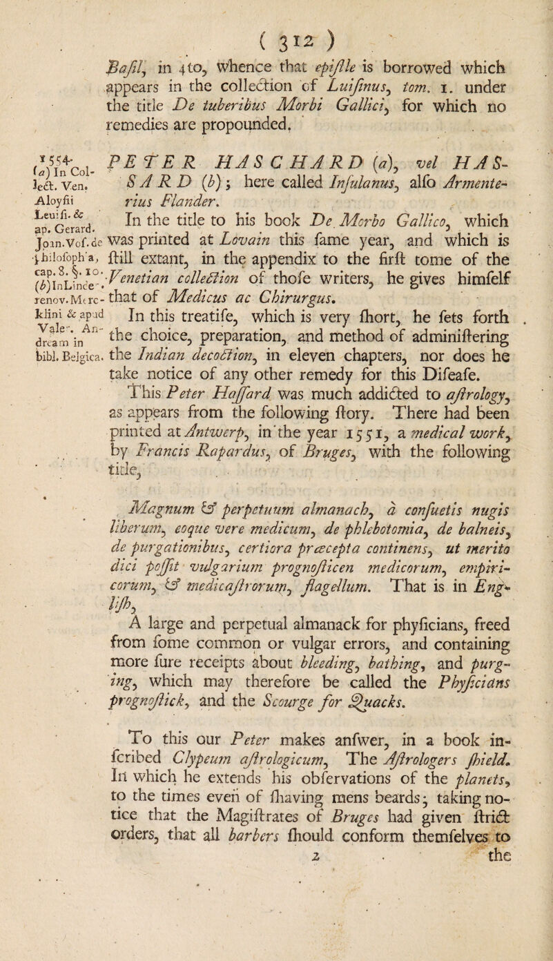 ( 3*2 ) ' JBafll, in 410, whence that is borrowed which appears in the collection of Luifinus, tom. i„ under the title De iuberibus Morbi Gallici, for which no remedies are propounded, i 554- ia) In Col- Ven. Aloyfii Leuifi. Sc ap. Gerard. Jpan.Vof. df f biiofoph'a, cap. S. §. 10 (^InLince1* renov.Mt rc- Iclini & apad Vale. An¬ drea m in bib]. Belgica. PETER PI AS C HARD [a\ vel HAS- SARD (b) 'y here called Injulanus, alfo Armente- Flander. In the tide to his book De Morbo Galileo, which was printed at Lovain this fame year, and which is Hill extant, in the appendix to the firft tome of the ■Venetian collection of thofe writers, he gives himfelf that of JIAedicus ac Chirurgus. In this treatife, which is very fhort, he lets forth the choice, preparation, and method of adminiifering the Indian deco Ft Ion, in eleven chapters, nor does he take notice of any other remedy for this Difeafe. This Peter Haffard was much addicted to ajlrology, as appears from the following ftory. There had been printed at Antwerp^ in the year 1551, a medical work, by Francis Rapardus, of Bruges, with the following FAagnum & perpetuum almanach, a confuetls nugls liberum, eoque vere medicum, de phlebotomia, balneis, de purgatiombuSy certiora preecepta continensy ut merito dici pcjjit vuJgarlum prognojlicen medicorum, emptri- coruniy & medicaJlrorujpj flagellum. That is in Eng* lijhy A large and perpetual almanack for phyficians, freed from fome common or vulgar errors, and containing more fure receipts about bleeding, bathing, and purg¬ ing, which may therefore be called the Phyflcidns prognoflicky and the Scourge for ghtacks. To this our Peter makes anfwer, in a book in- feribed Glypeum ajlrologicum, The Aflrologers Jhield. In which he extends his observations of the planets, to the times even of fhaving mens beards* taking no¬ tice that the Magiftrates of Bruges had given ftridfc orders, that all barbers fhould conform themfeives to z . * the