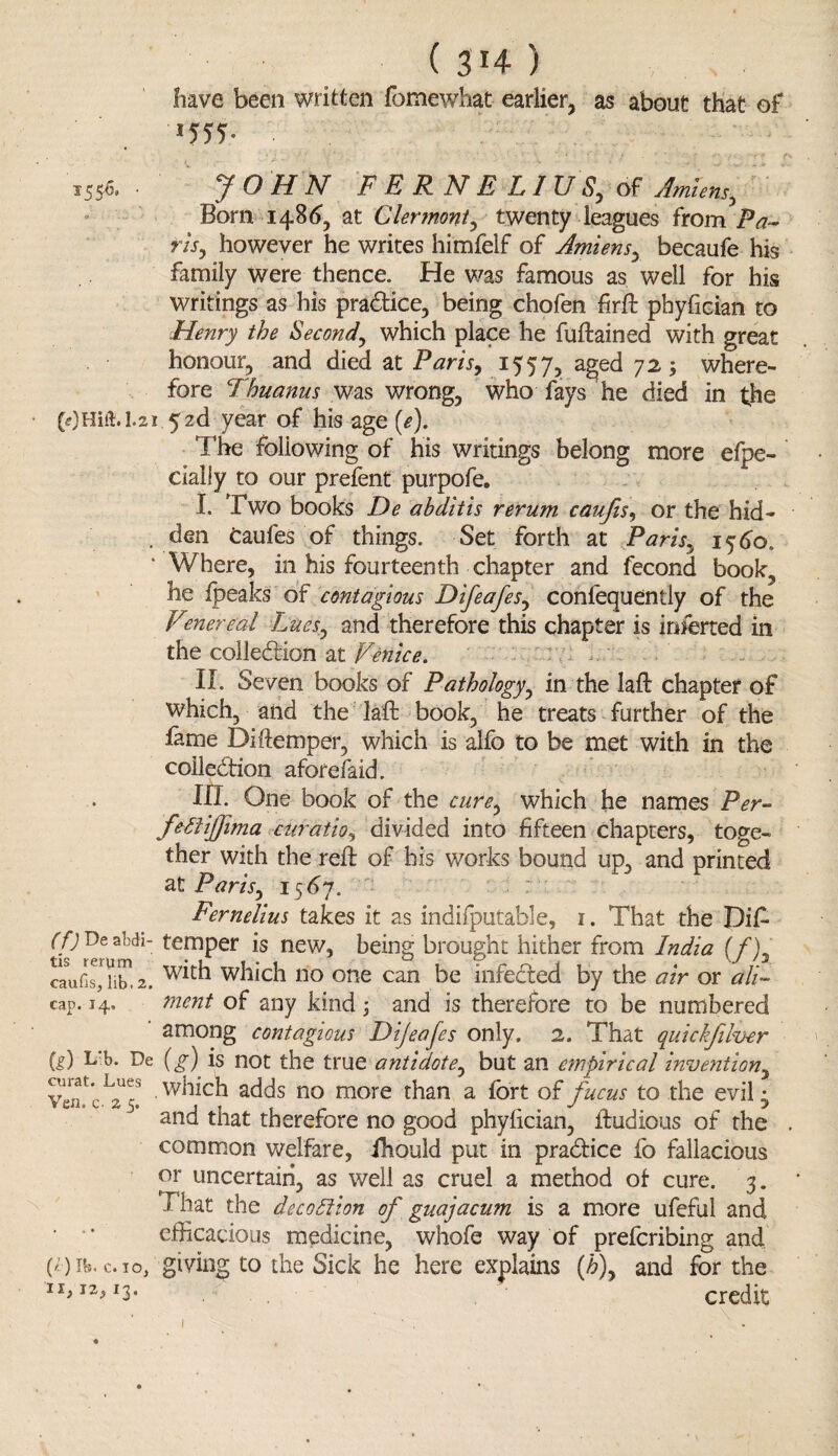 ( 3*4- ) have been written fomewhat earlier, as about that of *55T 1556. y O H N FERNE LI USy of Amiens, Born 148^, at Clermont, twenty leagues from i5#- rlsy however he writes himfelf of Amiens, becaufe his family were thence. He was famous as well for his writings as his practice, being chofen fir ft phyfician to Henry the Second, which place he fuftained with great honour, and died at Paris, 1557, aged 72; where¬ fore Thuanus was wrong, who fays he died in the (OHift.L21.5zd year of his age (e). The following of his writings belong more efpe- cialiy to our prefent purpofe. I. Two books De abditis rerum caufis, or the hid- . den Caufes of things. Set forth at Paris,. 15 60. Where, in his fourteenth chapter and fecond book, he {peaks of contagious DifeafeSy confequently of the Venereal Lues, and therefore this chapter is inferred in the colle&ion at Venice. II. Seven books of Pathology, in the laft chapter of which, and the laft book, he treats further of the feme Di ftemper, which is alfo to be met with in the collection aforefaid. III. One book of the curey which he names Per- febtijjima ctiratio, divided into fifteen chapters, toge¬ ther with the reft of his works bound up, and printed at Par'iSy 1567. Fernelius takes it as indifputable, 1. That the Pift (f) De abdi- temper is new, being brought hither from India (f)3 caufis' n't?. 2. which no one can be infected by the air or a IV cap. 14. ment of any kind ; and is therefore to be numbered ' among contagious Dijeafes only. 2. That quickfilver ft) De (g) is not the true antidote^ but an empirical invention Yenr c which adds no more than a fort of fucus to the evil • and that therefore no good phyftcian, ftudious of the common welfare, fhould put in practice fo fallacious or uncertain, as well as cruel a method of cure. 3. That the decodlion of guajacum is a more ufeful and • • efficacious medicine, whofe way of preferring and (*)n»«c.io, giving to the Sick he here explains (h\ and for the 11> I3* credit 1