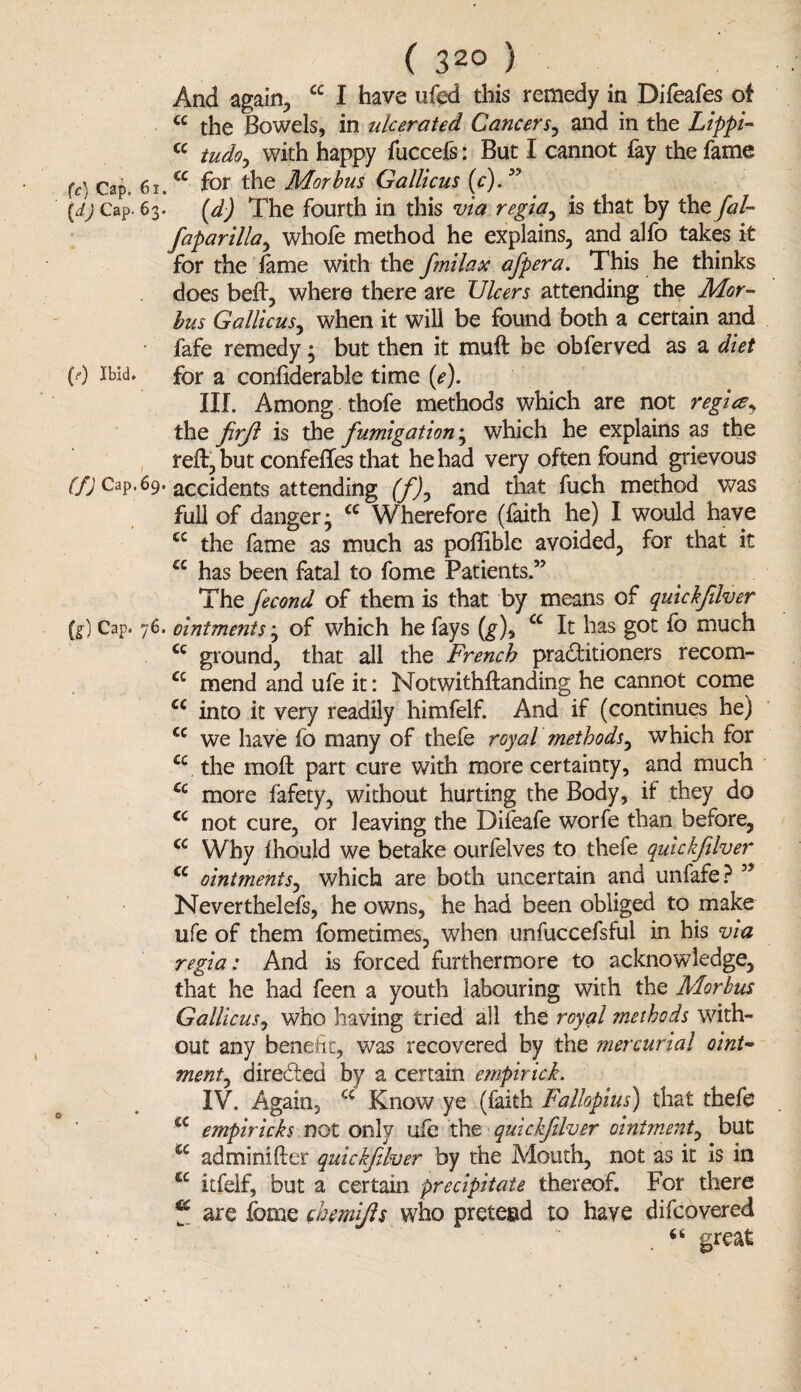 And again, cc I have ufed this remedy in Dileafes of cc the Bowels, in ulcerated. Cancers, and in the Lippi- cc tudo, with happy fuccefs: But I cannot fay the fame (c) Cap. 61.cc f°r the Morbus Gallicus (c).” (d) Cap. 63. (d) The fourth in this via regia, is that by the fal- faparilla, whofe method he explains, and alfo takes it for the lame with the fmilax afpera. This he thinks does belt, where there are Ulcers attending the Mor¬ bus Gallicus, when it will be found both a certain and fafe remedy • but then it muft be obferved as a diet (0 ibid, for a confiderable time (*?). IIL Among thofe methods which are not regie?, the firjl is the fumigation; which he explains as the reft, but confefles that he had very often found grievous f/; Cap. 69. accidents attending (f)y and that fuch method was full of danger • cc Wherefore (faith he) I would have <c the fame as much as pollible avoided, for that it a has been fatal to fome Patients.” The fecond of them is that by means of quickfilver (g) Cap. 76. ointments; of which he fays (g), cc It has got fo much cc ground, that all the French practitioners recom- a mend and ufe it: Notwithftanding he cannot come a into it very readily himfelf. And if (continues he) cc we have fo many of thefe royal methods, which for £c the moll part cure with more certainty, and much a more fafety, without hurting the Body, if they do <c not cure, or leaving the Difeafe worfe than before, cc Why Ihould we betake ourfelves to thefe quickfilver cc ointments, which are both uncertain and unfafe? ” Neverthelefs, he owns, he had been obliged to make ufe of them fometimes, when unfuccefsful in his via regia: And is forced furthermore to acknowledge, that he had feen a youth labouring with the Morbus Gallicus, who having tried all the royal methods with¬ out any benefit, was recovered by the mercurial oint¬ ment^ direded by a certain empirick. IV. Again, cc Know ye (faith Fallopius) that thefe £C empiricks not only ufe the quickfilver ointment, but u adminifter quickfilver by the Mouth, not as it is in tc itfeif, but a certain precipitate thereof. For there “ are fome chemijls who pretend to have difcovered 66 great