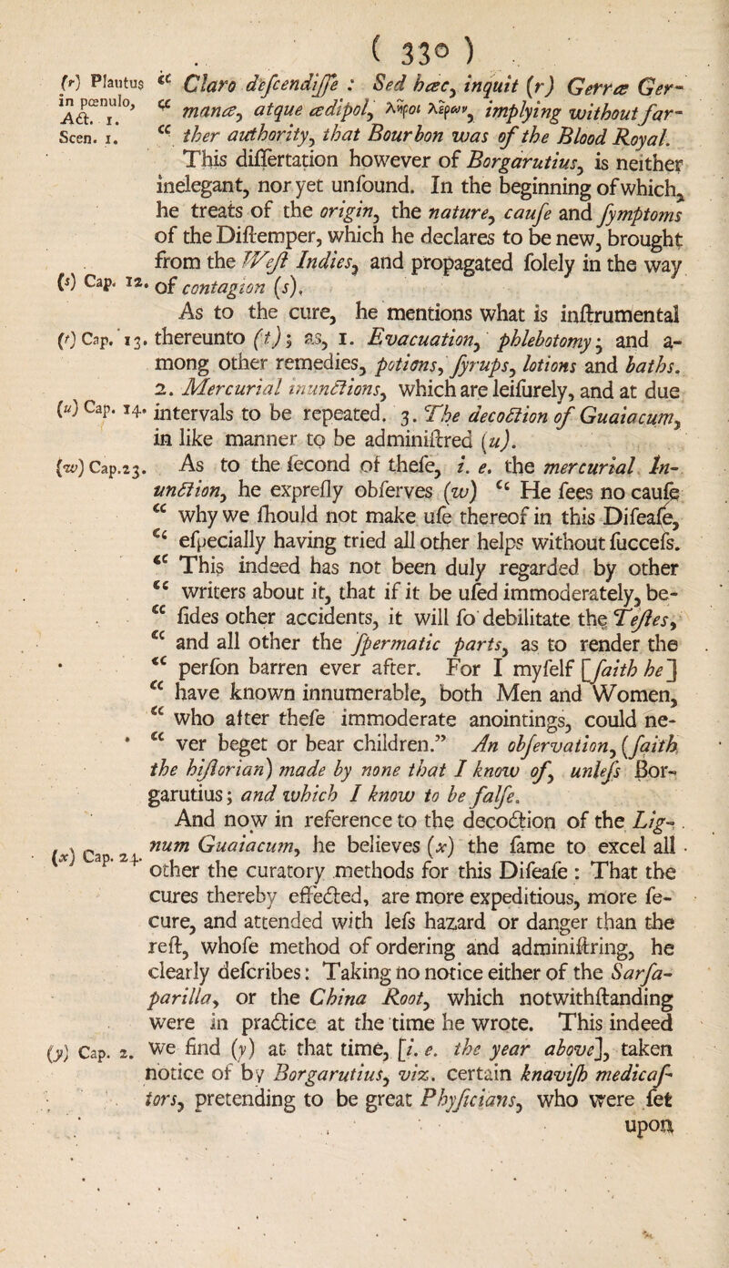 ( 33® ) (r) Plautus €t Claro defcendiffe : Sed bcec, in quit [r) Gerrcs Ger- a mana, atque cedipol, Mpoi implying withoutfar- Seen. I* c- ther authority, /to Bourbon was of the Blood Royal. This differtation however of Borgarutius, is neither inelegant, nor yet unfound. In the beginning of which, he treats of the origin, the nature, caufe and fymptoms of the Diftemper, which he declares to be new, brought from the JVeJl Indies, and propagated folely in the way (j) Cap. is. of contagion (s), As to the cure, he mentions what is inftrumental (0 Cap. 13. thereunto (t)i as, 1. Evacuation, phlebotomy, and a - mong other remedies, potions, fyrups, lotions and baths. 2. Mercurial inunctions, which are leifurely, and at due (“) Cal,‘14> intervals to be repeated. 3. The decodlion of Guaiacum, in like manner to be adminiftred (.u). (w) Cap.23. As to thefecond of thefe, i. e. the mercurial In- undiion, he exprefly obferves (w) Cc He fees no caufe cc why we fhould not make ufe thereof in this Difeafe, Ci efpecially having tried all other helps without fuccefs. 4C This indeed has not been duly regarded by other €c writers about it, that if it be ufed immoderately, be- cc fides other accidents, it will fo debilitate the Tejles, cc and all other the fpermatic parts, as to render the iC perfon barren ever after. For I myfelf [faith he] a have known innumerable, both Men and Women, a who alter thefe immoderate anointings, could ne- * a ver beget or bear children.” An obfervation, (faith the hiflorian) made by none that I know of, unlefs Bor¬ garutius ; and which I know to be falfe. And now in reference to the deeodHon of the Lig~ . /V Cao 2 num Guaiacum, he believes (*) the fame to excel all • j ap 24 other the curatory methods for this Difeafe : That the cures thereby e fife died, are more expeditious, more fe- cure, and attended with lefs hazard or danger than the reft, whofe method of ordering and adminiftring, he clearly deferibes: Taking no notice either of the Sarfa- parilla, or the China Root, which notwithftanding were in pradfdce at the time he wrote. This indeed (y) Cap. 2. We find (y) at that time, [i. e. the year above], taken notice of by Borgarutius, viz. certain knavijh medic af tors, pretending to be great Phyftcians, who were fet upon