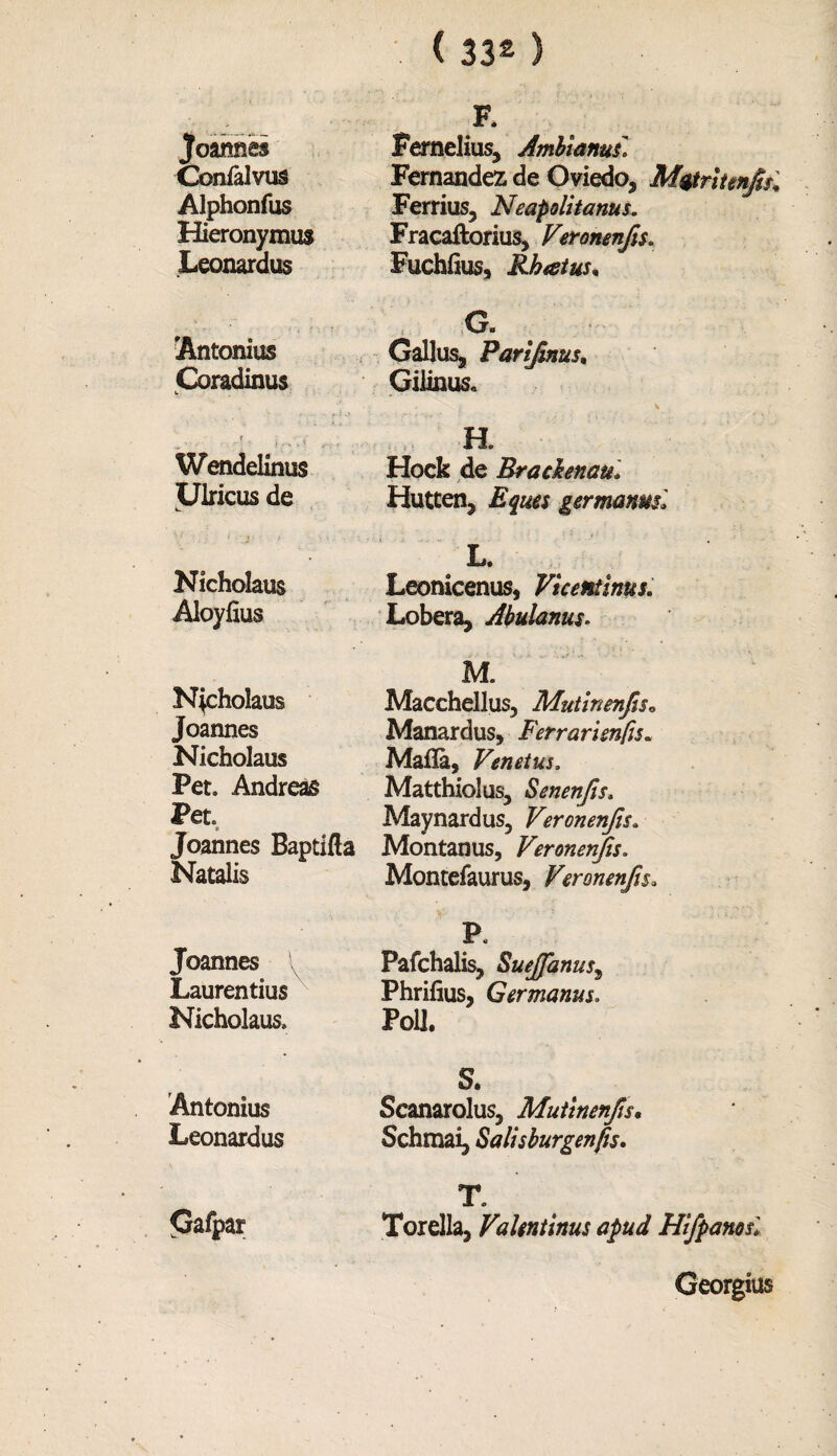 Joannes Gonial vus Alphonfus Hieronymus Leonardus Antonius Coradinus Wendelinus Ulricus de Nicholaus Aloyfius Nicholaus Joannes Nicholaus Pet. Andreas Pet. Joannes Baptifla Natalis Joannes l Lauren tius Nicholaus. Antonius Leonardus Gafpar F. Fernelius, Amblanui* Fernandez de Oviedo, M&ritenjtsl Ferrius, Neapolitans. Fracaftorius, Veronenjis. Fuchfius, Rhtstus. C. Callus, Partfinus, Gilinus. \ i \ H. Hock de Brachnau. Hutten, Eques germanml L. Leonicenus, Vicentinus. Lobera, Abulanus. M. Macchellus, Mutinenjis* Manardus, Ferrarimfu. Mafia, Venets. Matthiolus, Senenjis. Maynard us, Veronenjis. Montanus, Veronenjis. Montefaurus, Veronenjis» P Pafchalis, Suejfanus, Phrifius, Germans. Poll. S. Scanarolus, Muttnenjis, Schmai, Salisburgenfis. T. Torella, Valentinus apud Hifpanosl Georgius