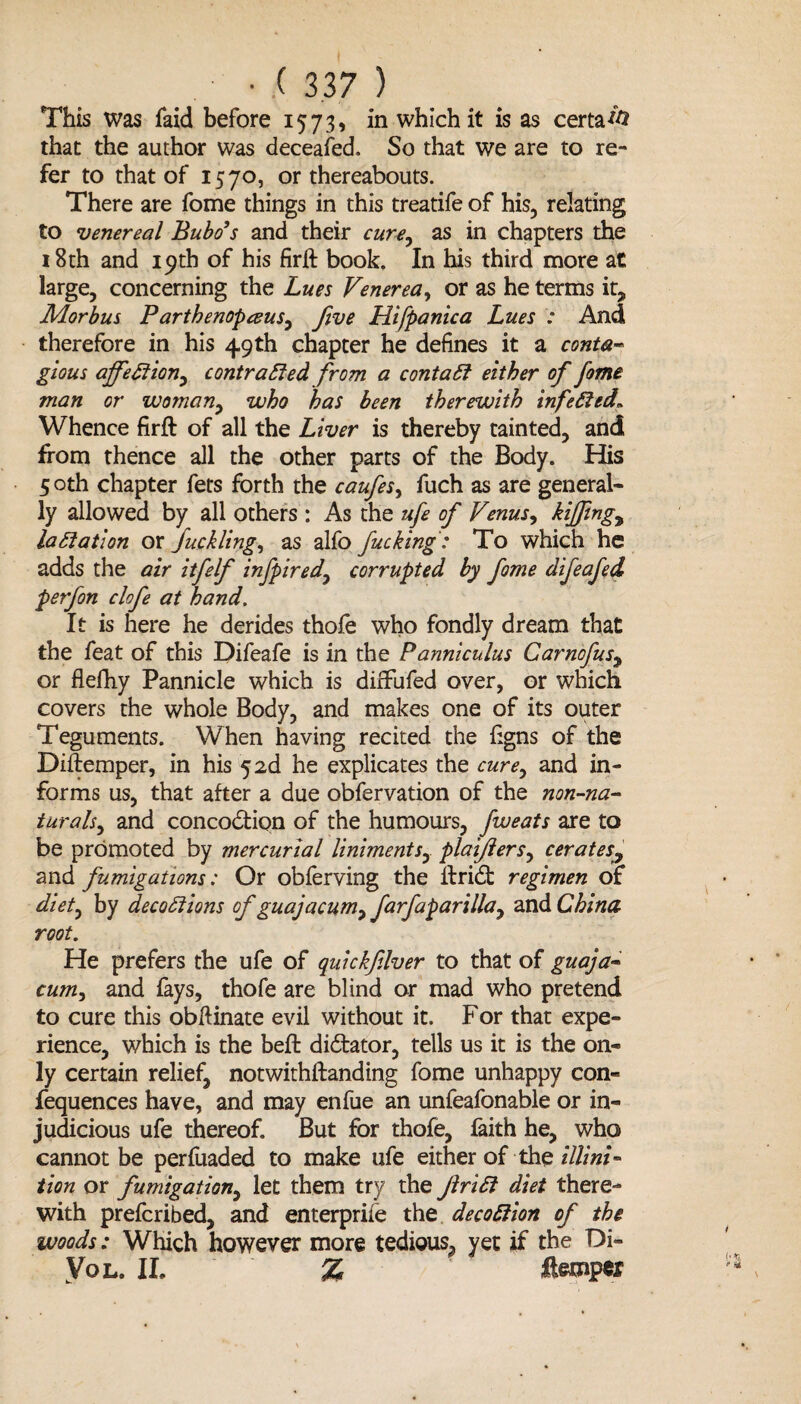 This was faid before 1573, in which it is as certa*# that the author was deceafed. So that we are to re¬ fer to that of 1570, or thereabouts. There are fome things in this treatife of his, relating to venereal Bubo’s and their cure, as in chapters the 18th and 19th of his firlt book. In his third more at large, concerning the Lues Venerea, or as he terms it. Morbus Parthenopceus, five Hifpanica Lues : And therefore in his 49th chapter he defines it a conta¬ gious affection, contracted from a contact either of fome man or woman, who has been therewith infeCted„ Whence firft of all the Liver is thereby tainted, and from thence all the other parts of the Body. His 5 oth chapter fets forth the caufes, fuch as are general¬ ly allowed by all others : As the ufe of Venus, kiffmg, lactation or fuelling, as alfo fucking: To which he adds the air itfelf infpired, corrupted by fome difeafed perfon clofe at hand. It is here he derides thofe who fondly dream that the feat of this Difeafe is in the Panniculus Carnofus, or flefhy Pannicle which is diffufed over, or which covers the whole Body, and makes one of its outer Teguments. When having recited the iigns of the Diftemper, in his 5 2d he explicates the cure, and in¬ forms us, that after a due obfervation of the non-na¬ turals, and concodtion of the humours, fweats are to be promoted by mercurial liniments, plaijiers, cerates, and fumigations: Or obferving the ifridt regimen of diet, by decoCiions of guajacum, farfaparilla, and China root. He prefers the ufe of quickfilver to that of guaja- cum, and fays, thofe are blind or mad who pretend to cure this obliinate evil without it. For that expe¬ rience, which is the beft dictator, tells us it is the on¬ ly certain relief, notwithftanding fome unhappy con- fequences have, and may enfue an unfeafonable or in¬ judicious ufe thereof. But for thofe, faith he, who cannot be perfuaded to make ufe either of the illini- tion or fumigation, let them try the JlriCt diet there¬ with preferibed, and enterprise the decodion of the woods: Which however more tedious, yet if the Di- Vo l. II. % temper