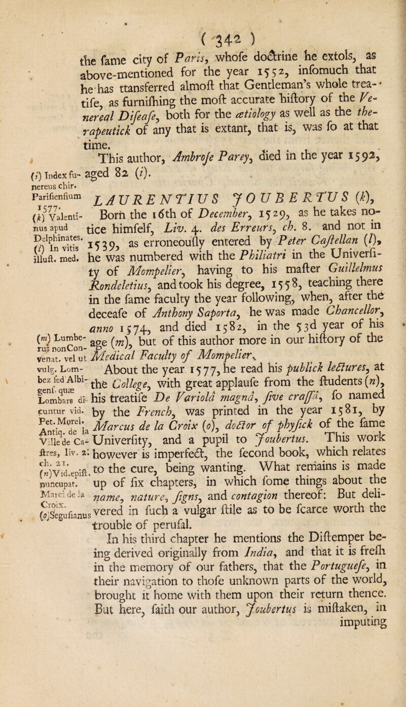 Delphinates (/) In vitis iliuft. med. ( 34^ ) the fame city of Paris, whofe do&rine fie extols, as above-mentioned for the year 1552, infomuch that he has transferred almoft that Gentleman’s whole trea- • tife, as furnifhing the moft accurate hiftory of the Ve¬ nereal Difeafe, both for the atiology as well as the the¬ rapeutic*. of any that is extant, that is, was fo at that time. This author, Ambroje Parey, died in the year 15 92, (?) index fu- aged 82 (1). nereus cbir. Parifienfium LAURENTIUS JOUBERTUS (k), (J)5 Valenti- Born the idth of December, 1529, as he takes no- nus apud himfelf, Liv. 4. des Erreurs, ch. 8. and not in 1539, as erroneoufly entered by Peter Caftellan (/)> he was numbered with the Philiatri in the Univerft- ty of Mompelier, having to his mafter Cjuillelmus Rondeletius, and took his degree, 1558, teaching there in the fame faculty the year following, when, after the deceafe of Anthony Saporta, he was made Chancellor, anno 1574, and died 1582, in the 53d year of his (m) Lumbe- but of this author more in our hiftory of the venatTvefut Medical Faculty of Mompelier, vulg. Lorn- About the year 1577, he read his publick leftures, at bez fed Albi- ^ Q0\lege^ with great applaufe from the ftudents(w), Lombm di- his treatife De Variola magnd, five crajfid, fo named euntur vid. by the French, was printed in the year 1581, by AndMdelia Marcus de la Croix (<0), do&or of phyfick of the fame Vilkde Ca- Univerfity, and a pupil to Joubertus. This work ftres, liv. z; however is imperfect, the fecond book, which relates (»)Vid.ePift.to the cure, bein§ wanting. What remains is made siuncupat. Up of fix chapters, in which fome things about the Marei de ia nature, figns, and contagion thereof: But deli- Seeufianus vered in fuch a vulgar ftile as to be fcarce worth the trouble of perufal. In his third chapter he mentions the Diftemper be¬ ing derived originally from India, and that it is frefti in the memory of our fathers, that the Portuguefe, in their navigation to thofe unknown parts of the world, brought it home with them upon their return thence. But here, faith our author, Joubertus is miftaken, in imputing