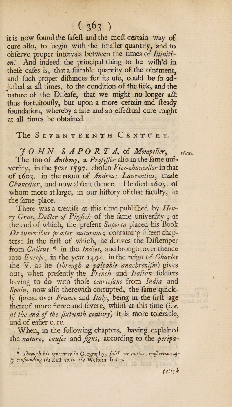 it is now found the fafeft and the moft certain way of cure alio, to begin with the fmaller quantity, and to obferve proper intervals between the times of Illlniti- on. And indeed the principal thing to be wifh’d in thefe cafes is, that a fuitable quantity of the ointment, and fuch proper diftances for its ufe, could be fo ad- jufted at all times, to the condition of the lick, and the nature of the Difeafe, that we might no longer adfc thus fortuitoufly, but upon a more certain and fteady foundation, whereby a fafe and an effe&ual cure might at all times be obtained. The Seventeenth Century. J O HN S A PO RT A of Mompelier, The fonof Anthony, a Profeffor alfo in the lame uni- veriity, in the year 1597. chofen Vice-chancellor inThat of 1603. in the room of Andreas Laurentius, made Chancellor, and now abfent thence. He died 1605. of whom more at large, in our hiftory of that faculty, in the fame place. There was a treatife at this time publiftied by Hen¬ ry Grat, Dodlor of Phyfick of the fame university ; at the end of which, the prefent Saporta placed his Book De tumoribus prater naturam; containing fifteen chap¬ ters : In the firft of which, he derives the Diftemper from Calicut * in the Indies, and brought over thence into Europe, hi the year 1494. in the reign of Charles the V. as he (through a palpable anackrcnifn) gives out 3 when presently the French and Italian foldiers having to do with thofe courtefans from India and Spain, now alfo therewith corrupted, the fame quick¬ ly fpread over France and Italy^ being in the firft age thereof more fierce and fevere, whilft at this time (1. e. at the end of the fixteenth century) it is more tolerable, and of eafier cure. When, in the following chapters, having explained the nature, caufes and fgns, according to the peripa- * 'Through his ignorance in Geography, faith our author, mofl erroneouf- ly confounding the Eaft %vitb the Weftern Indies. 1600, tetick