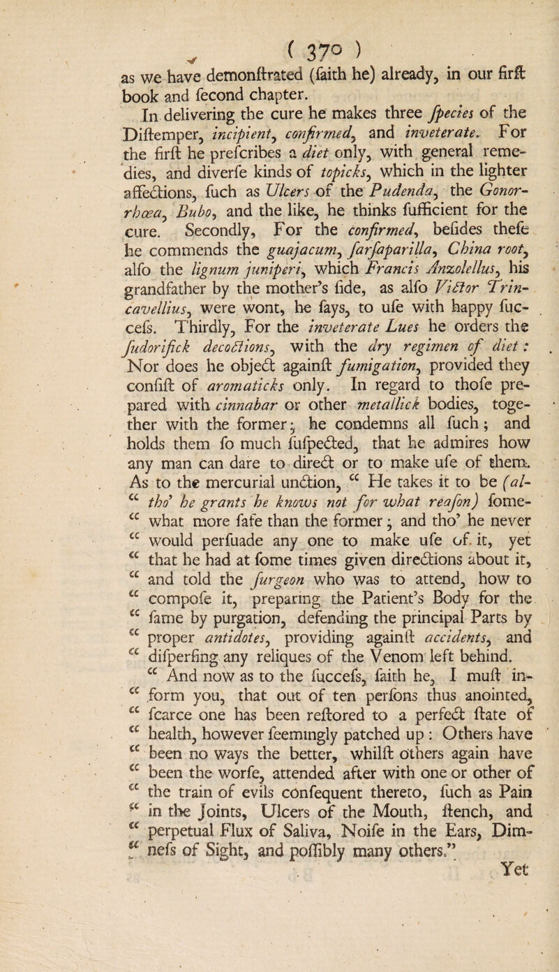 v ( 37° ) as we have demonflrated (faith he) already, in our firft book and fecond chapter. In delivering the cure he makes three fpecies of the Diftemper, incipient, confirmed, and inveterate. For the firft he prescribes a diet only, with general reme¬ dies, and diverfe kinds of topicks, which in the lighter affections, fuch as Ulcers of the Pudenda^ the Conor- rbcea, Bubo, and the like, he thinks fufficient for the cure. Secondly, For the confirmed, befides thefe he commends the guajacum, farfaparilla, China root, alfo the lignum juniperi, which Francis Anzolellus, his grandfather by the mother’s fide, as alfo Victor Trin- cavellius, were wont, he fays, to ufe with happy fuc- cefs. Thirdly, For the inveterate Lues he orders the fudorifick deceptions, with the regimen of diet: Nor does he objedt againft fumigation, provided they confift of aromaticks only. In regard to thofe pre¬ pared with cinnabar or other metallick bodies, toge¬ ther with the former ^ he condemns all fuch; and holds them fo much fufpedted, that he admires how any man can dare to diredt or to make ufe of them. As to the mercurial undtion, cc He takes it to be (al- cc tho’ he grants he knows not for what reafon) fome- <c what more fafe than the former j and tho’ he never a would perfuade any one to make ufe of. it, yet a that he had at fome times given diredtions about it, cc and told the furgeon who was to attend, how to a compofe it, preparing the Patient’s Body for the £C fame by purgation, defending the principal Parts by cc proper antidotes, providing againft accidents, and a difperfing any reliques of the Venom left behind. cc And now as to the fuccefs, faith he, I muft in- cc form you, that out of ten perfons thus anointed, a fcarce one has been reftored to a perfedt ftate of a health, however feemingly patched up : Others have a been no ways the better, whilft Others again have a been the worfe, attended after with one or other of cc the train of evils confequent thereto, fuch as Pain in the Joints, Ulcers of the Mouth, itench, and a perpetual Flux of Saliva, Noife in the Ears, Dim- f nefs of Sight, and poffibly many others/’ Yet