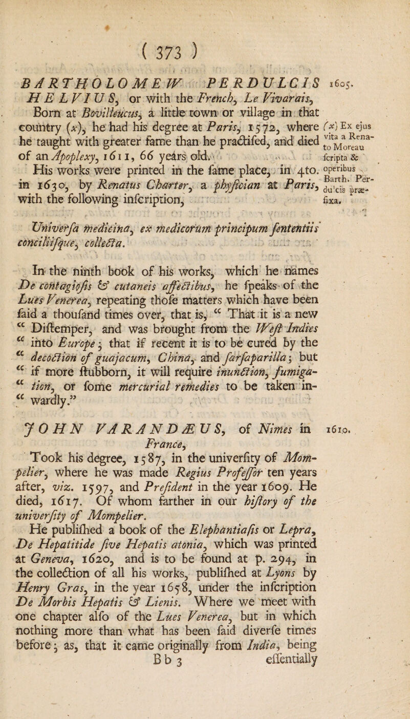 BARTHOLOMEW PERDULCIS .6oS. H E LVI U S, or with the French, Le Vivarais, Bom at BovilleucuSy a little town or village in that country (x), he had his degree at Paris, 15 72, where ('*) Ex ejus he taught with greater fame than he pradifed, and died of an Apoplexy, 1611, 66 years old. fcripta & His works were printed in the fame place, in 4to. °Peribus , in 1630, by Renatus Charter, a phyfician at Paris, du'ds with the following infcription, fixa. .. ... \ , ' . - -••• > . _> ■* \r... . Univerfa medicina, ex me die or urn principum fententiis conciliifque, collegia. : ' \ - - • <• • r - A » fy In the ninth book of his works, which he names De contagiofis tA cutaneis ajfedlibus, he fpeaks of the Lues Vmerea, repeating thofe matters which have been faid a thoufand times over, that is, cc That it is a new cc Diftemper, and was brought from the Weft Indies a into Europe3 that if recent it is to be cured by the €c decoition of guajacum, China, and farfaparillaj but a if more ftubborn, it will require 'munition, fumiga- a iion, or fome mercurial remedies to be taken in- a wardly.” JOHN VA RAND FEUS, of Nimes in France, Took his degree, 1587, in the univerlity of Mom™ pelier, where he was made Regius Profeffor ten years after, viz. 1597, and Prefident in the year 1609. He died, 1617. Of whom farther in our hiftory of the univerfity of Mompelier. He publifhed a book of the Elephantiafis or Lepra, De Hepatitide five Hepatis atonia, which was printed at Geneva, 1620, and is to be found at p. 294, in the colledion of all his works, publifhed at Lyons by Henry Gras, in the year 1658, under the infeription De Morbis Hepatis & Lienis. Where we meet with one chapter alfo of the Lues Venerea, but in which nothing more than what has been faid diverfe times before 3 as, that it came originally from India, bein^ Bb 3 16x0.