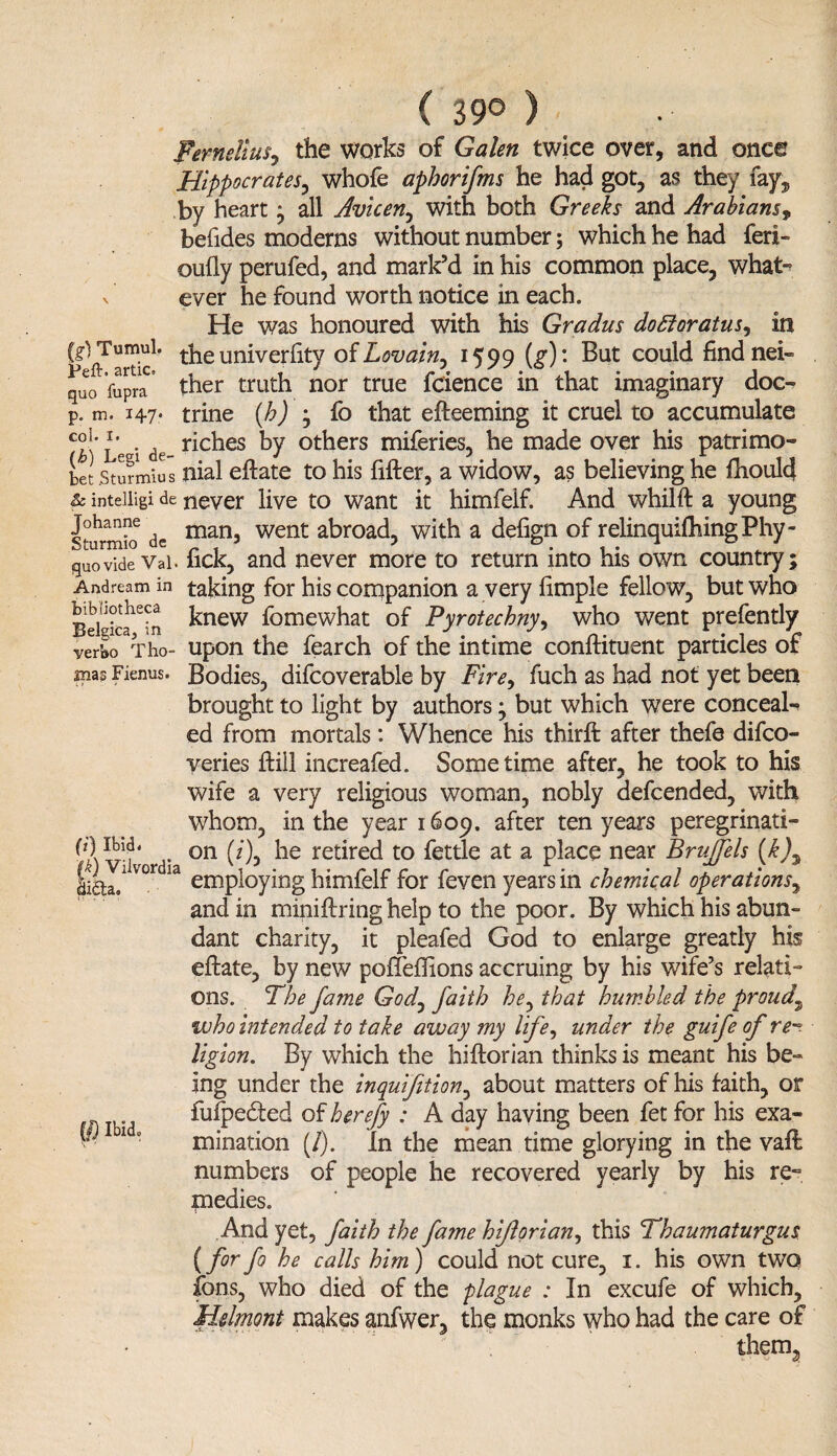 ( 39° ) Femeliusy the works of Galen twice over, and once Hippocrates, whofe aphorifms he had got, as they fay, by heart * all Avicen, with both Greeks and Arabians, befides moderns without number; which he had fed- cully perufed, and mark’d in his common place, what- v ever he found worth notice in each. He was honoured with his Gradus dottoratus, in (gVTtimul. the univerfity of Lovain, 1599 (g) ' But could findnei- quo Vupra ther truth nor true feience in that imaginary doc- p. m. 14-7* trine (b), fo that elteeming it cruel to accumulate co1- 5* . riches by others miferies, he made over his patrimo- bet .Sturmius nial ellate to his filler, a widow, as believing he fhould & inteiiigi de never live to want it himfelf. And whilft a young sturmio de man5 went abroad, with a delign of relinquishing Phy- quovide Vai. lick, and never more to return into his own country; Andream in taking for his companion a very limple fellow, but who Bdgica^in ^new fomewhat of Pyrotechny, who went prefently verbo Tho- upon the fearch of the intime conllituent particles of mas Fienus. Bodies, difcoverable by Fire, fuch as had not yet been brought to light by authors; but which were conceal¬ ed from mortals: Whence his thirft after thefe difeo- yeries Hill increafed. Sometime after, he took to his wife a very religious woman, nobly defeended, with whom, in the year 1609. after ten years peregrinati- on (z')j rebred to fettle at a place near BruJJels (k)* employing himfelf for feven years in chemical operations, and in mini firing help to the poor. By which his abun¬ dant charity, it pleafed God to enlarge greatly his ellate, by new poffeffions accruing by his wife’s relati¬ ons. The fame God, faith he^ that humbled the proud\ who intended to take away my life, under the guife of re¬ ligion. By which the hiltorian thinks is meant his be¬ ing under the inquifetion, about matters of his faith, or fulpedted of herefy : A day having been fet for his exa¬ mination (/). In the mean time glorying in the vail numbers of people he recovered yearly by his re¬ medies. And yet, faith the fame hijlorian, this Thaumaturgus (for fo he calls him) could not cure, 1. his own two ions, who died of the plague : In excufe of which, Hdmont makes anfwer, the monks who had the care of therm fk) Vilvordia 2i£ta, W Ibid.