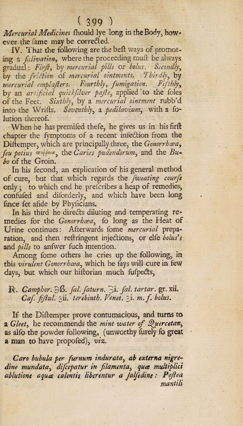 Mercurial Medicines fhould lye long in the Body, how¬ ever the lame may be corrected. IV. That the following are the befl ways of promot¬ ing a falivation, where the proceeding muft be always gradual; Fir ft, by mercurial pills or bolus. Secondly, by the friction of mercurial ointments. Thirdly, by mercurial emplafiers. Fourthly, fumigation. Fifthly, by an artificial quick fiver pafie, applied to the foies of the Feet. Sixthly, by a mercurial ointment rubb’d into the Wrifts. Seventhly, a pedilavium, with a fo- lution thereof. When he has premifed thefe, he gives us in his firil chapter the fymptoms of a recent infection from the Diitemper, which are principally three, the Gonorrhoea, feu potius ^ppW, the Caries pudendorum, and the Bu¬ bo of the Groin. In his fecond, an explication of his general method of cure, but that which regards the fweating courfe only • to which end he preferibes a heap of remedies, confufed and diforderly, and which have been long fince fet aiide by Phyiicians. In his third he direCts diluting and temperating re¬ medies for the Gonorrhoea, fo long as the Heat of Urine continues: Afterwards fome mercurial prepa¬ ration, and then reftringent injections, or elfe bolus’s and pills to anfwer fuch intention. Among fome others he cries up the following, in this virulent Gonorrhoea, which he fays will cure in few days, but which our hiftorian much fufpedts, jR. Camphor. fal.faturn. 3h fat- tartar. gr. xiL Caf. fijiul. yii. terebinth. Venet. fi. m.f. bolus. If the Diftemper prove contumacious, and turns t© a Gleet, he recommends the mint water of ffuercetan^ as alfo the powder following, (unworthy furely fo great a man to have propofed), viz. Caro bubula per furnum indurata, ah externa nigre- dine mundata, difeepatur in filamenta, qua multiplid ablutione aqua c a lent is liberentur a Jalfedine: Pofea mantili