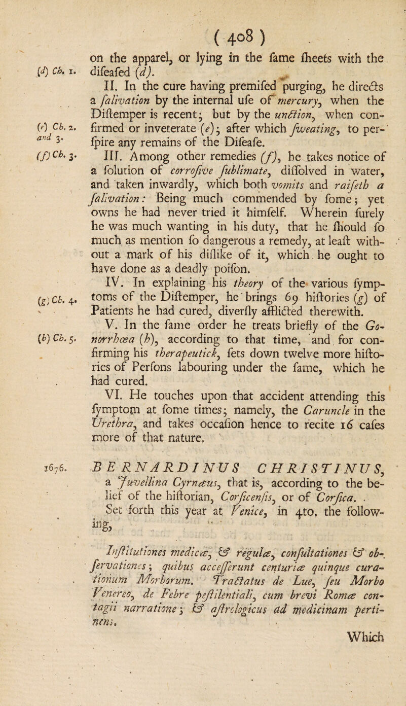 (4°8) on the apparel, or lying in the fame flieets with the [d) a. i. difeafed (d). II. In the cure having premifed purging, he directs a falivation by the internal ufe of mercury, when the Diftemper is recent; but by the unflion^ when con- (0 Cb.z. firmed or inveterate (<?); after which [wearing, to per- and 3* fpire any remains of the Difeafe. (f) cb‘Z• III. Among other remedies f/J, he takes notice of a folution of corroftve fublimate, diilblved in water, and taken inwardly, which both vomits and raifeth a falivation: Being much commended by fome; yet owns he had never tried it himfelf. Wherein furely he was much wanting in his duty, that he fhould fo much as mention fo dangerous a remedy, at leaft with¬ out a mark of his diftike of it, which he ought to have done as a deadly poifon. IV. In explaining his theory of the various fymp- (g) Ch. 4. toms of the Diftemper, he brings 69 hiftories (g) of Patients he had cured, diverfly affli&ed therewith. V. In the fame order he treats briefly of the Go- (b)Cb.$. norrhcea (£), according to that time, and for con¬ firming his therapeuticky fets down twelve more hifto¬ ries of Perfons labouring under the fame, which he had cured. VI. He touches upon that accident attending this fymptom at fome times; namely, the Caruncle in the Urethra, and takes occafion hence to recite 16 cafes more of that nature, 3676. B B RNA RD INUS C H RISTINU S7 a Juvellina Cyrnetus^ that is, according to the be¬ lief of the hiftorian, Corjicenfis, or of Corfica. . Set forth this year at Venice, in y.to, the follow¬ ing, Injf ituiiones medic at± iff regulcs, confultationes & ob~ fervationes; quihits accejjerunt centuries quinque cur a- tiohum Morhorum. Bra flatus de Lue, feu Morbo Venereoy de Febre pejlilentiali, cum brevi Romes con• tagri narrations; & ajlrclogicus ad medicinam perti¬ nent.