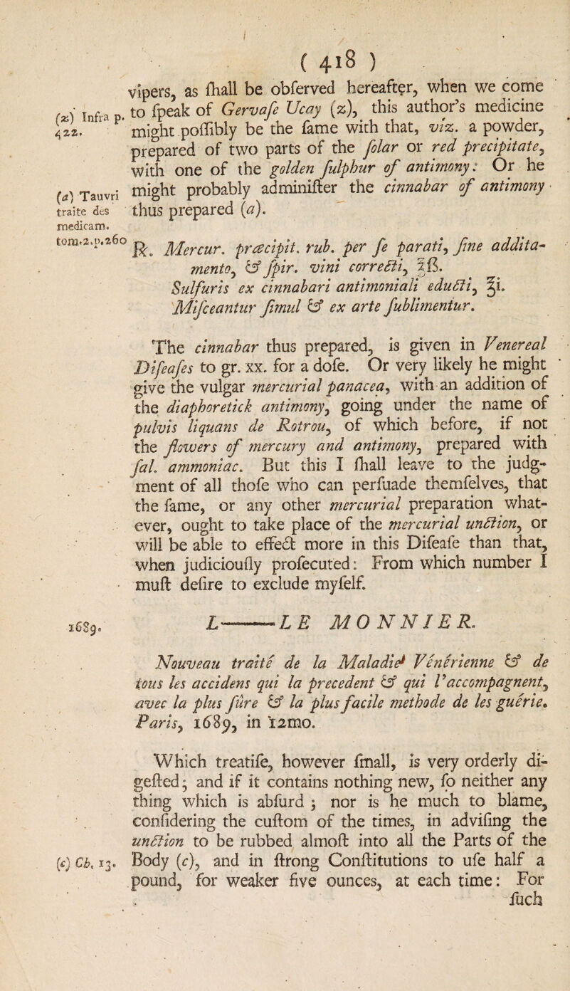 vipers, as fliall be obferved hereafter, when we come fz) Infra to fpeak of Gervafe Ucay (%), this author’s medicine Us. might potfibly be the fame with that, viz. a powder, prepared of two parts of the folar or red precipitate y With one of the golden fulphur of antimony: Or he (a) Tauvri might probably adminifter the cinnabar of antimony traite dcs thus prepared {a). medlcam* wm.a.p.a6o ^ fyJercur. pracipit, rub. per fe parati, fine addita- mentoy &Jpir. vini corre£tiy Sulfur is ex cinnabari antimoniali edu£liy %i. Mifceantur fimul & ex arte fublimeniur. The cinnabar thus prepared, is given in Venereal Difeafes to gr. xx. for a dofe. Or very likely he might give the vulgar mercurial panacea, with an addition of the diaphoretick antimony, going under the name of pulvis liquans de Rotrouy of which before, if not the flowers of mercury and antimony, prepared with fal. ammoniac. But this I fhail leave to the judg¬ ment of all thofe who can perfuade themfelves, that the fame, or any other mercurial preparation what¬ ever, ought to take place of the mercurial unfiion, or will be able to effedt more in this Difeafe than that, when judicioufiy profecuted: From which number I muff defire to exclude myfelf. m9. L——LE MONNIER. Nouveau traite de la .Maladie* Venerienne & de tons les accidens qui la precedent & qui l yaccompagnenty avec la plus fure & la plus facile metbode de les guerie. Parisy 1689, in i2mo. Which treatife, however fmall, is very orderly di- gefted y and if it contains nothing new, fo neither any thing which is abfurd ; nor is he much to blame, considering the cuftom of the times, in advifing the undtion to be rubbed almoft into all the Parts of the (c) Cb. 13. Body (c), and in ftrong Conflitutions to ufe half a pound, for weaker five ounces, at each time: For fuch