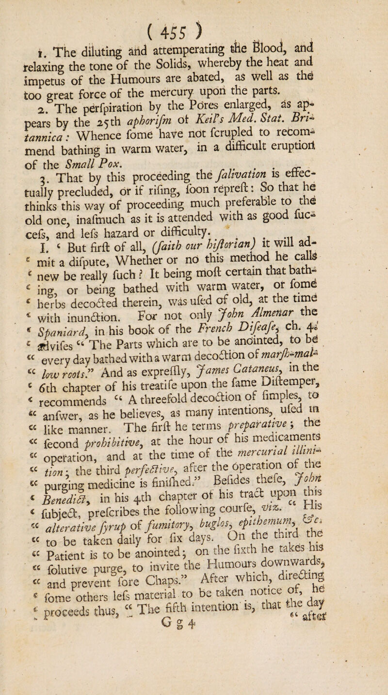 1. The dilating and attemperating tile Blood, and relaxing the tone of the Solids, whereby the heat and impetus of the Humours are abated, as well as thd too great force of the mercury upon the parts. 2. The perfpiration by the Pores enlarged, as ap- pears by the 2.5 th aphorifm ot Keil s JFIed. Sta*. Bri— tannica: Whence fome have not fcrupled to recom¬ mend bathing in warm water, in a difficult eruptioil c « of the Small Pox. . „ 3. That by this proceeding the falivation is effec¬ tually precluded, or if rifing, foon repreft: So that he thinks this way of proceeding much preferable to the old one, inaftnuch as it is attended with as good iuc- cefs, and lefs hazard or difficulty. ... ... , I. ‘ But firft of all, (faith our hijlonan) it will ad- 2 mit a difpute, Whether or no this method he calls c new be really fuch ? It being moft certain that bath- 2 ino- or being bathed with warm water, or fome herbs decoded therein, was ufed of old, at the time with inundion. For not only John jflmetiar the Spaniard, in his book of the French Difeaje, ch. 4* & advifes46 The Parts which are to be anointed, to bd « every day bathed with a Warm decodion of marjh-maP ec low rootsAnd as expreffiy, James Catarivus, in the 4 6th chapter of his treatife upon the fame Dutemper, < recommends Ct A threefold decodion (ft fimples, to €C anfwer, as he believes, as many intentions^ uied m « like manner. The firft he terms preparative ; the « fecond prohibitive, at the hour ot his medicaments  operation, and at the time of the mercurial illim- tin i the third perfective, after the Operation of the purging medicine'is finiffiedd Befides thefe, John Benedict, in his 4th chapter of his trad upon this fubied, prefcribes the following courfe, viz. ™ alterative, fyrup of fumitory, bug^os, epuoenium, ^c„ « to be taken daily for fix days On the third the « Patient is to be anointed; on the hxth he taxes « folutive purge, to invite the Humours downward^ « and prevent fore Chaps.” After winch, directing « fome others lefs material to be taken nonet , - J proceeds thus, “ The fifth intention 13, that uejay CC CC u sc