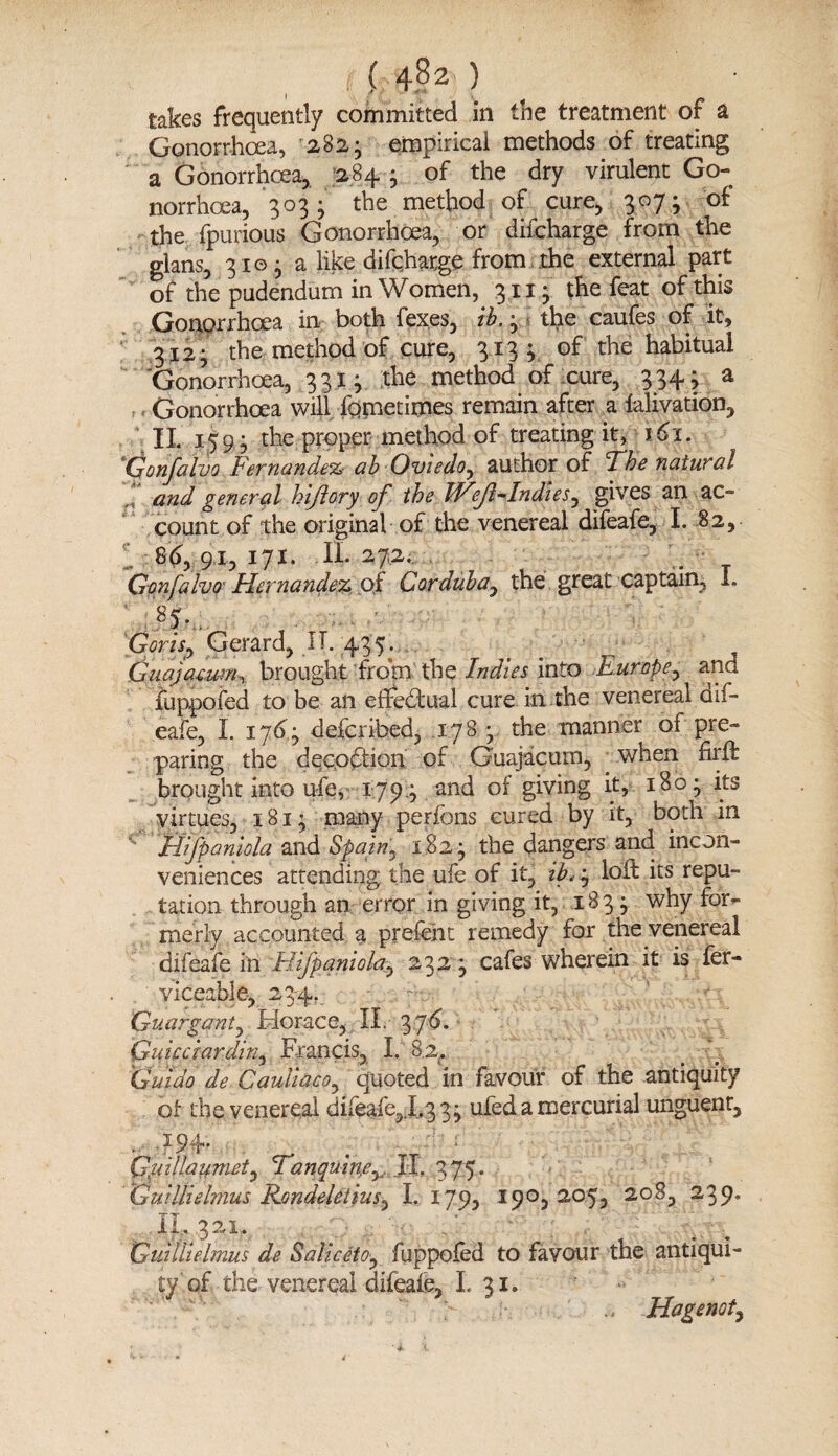 takes frequently committed in the treatment of a Gonorrhoea, 282- empirical methods of treating a Gonorrhoea, 284 ; of the dry virulent Go¬ norrhoea, 303; the method of cure, 307; of the fpurious Gonorrhoea, or difcharge from the glans, 310 • a like difcharge from the external part of the pudendum in Women, 311- the feat of this Gonorrhoea in both fexes, ib. 3 the eaufes of it, 312 ; the method of cure, 3133 of the habitual Gonorrhoea, 3313 the method of cure, 334; a Gonorrhoea will fometimes remain after a lalivation, II. 159- the proper method of treating it, 161. Gonfalvo Fernandez ab Oviedo, author of The natural ! and general hiftory of the IVf-Indies0 gives an ac¬ count of the original of the venereal difeafe, I. 82, 86y 91, 171. II. 272. G-onfalvo' Hernandez of Corduba, the great captain, I. Gorisp Gerard, IT. 435. Guajacum^ brought from the Indies into Europe, and fuppofed to be an effectual cure in the venereal dif¬ eafe, I. 1763 described, .1.783 the manner of pre¬ paring the decoction of Guajacum, when hr ft brought into ufe, 1793 and of giving it, 180^ its virtues, 181; many perfons cured by it, both in Jiifpaniola and Spain.. 1823 the dangers and incon¬ veniences attending the ufe of it, ib< 3 loft its repu¬ tation through an error in giving it, 18 3 3 why for¬ merly accounted a prefent remedy for the venereal difeafe in Hifpaniola^ 232 * cafes wherein it is fer- viceable, 234. - Guargant, Horace, II. 3 76. Guicciardini Francis, I. 8.2^ Guido de Cauliacoi quoted in favour of the antiquity of the venereal difeafe, 1.33^ ufed a mercurial unguent, • -W . . : Gidillaumeti Tanquine^ JI. 375. Guildehnus Rondeletiusi I. 179, 190,205, 208, 239. ,II.32i. Guiilielmus de SalicetOi fuppofed to favour the antiqui¬ ty of the venereal difeafe, I. 31. ’ '' vV .3  > Hagenot,