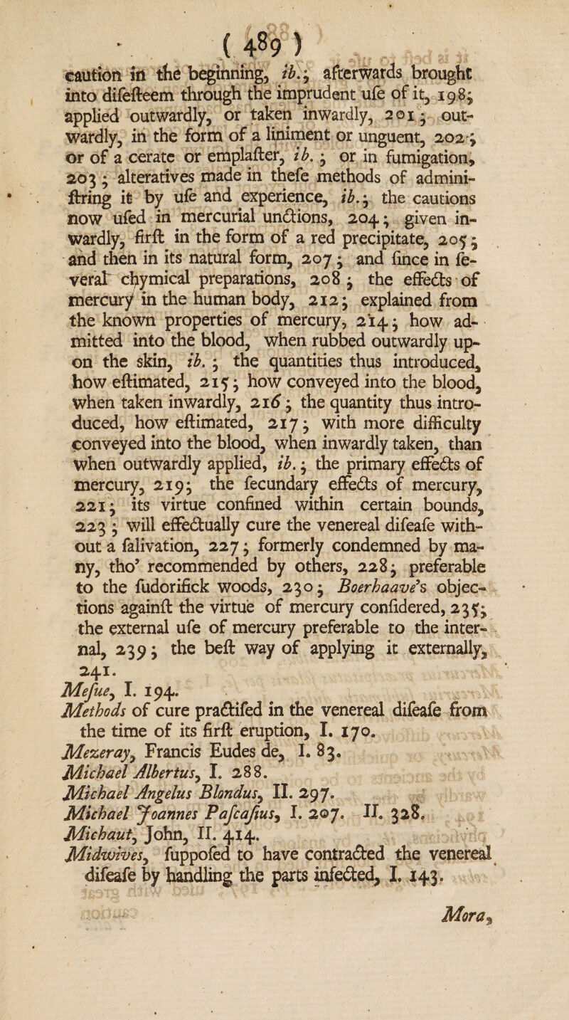 caution in the beginning, tb.9 afterwards brought into difefteem through the imprudent ufe of it, 1983 applied outwardly, or taken inwardly, 201* out¬ wardly, in the form of a liniment or unguent, 202-; or of a cerate or emplafter, ib. 3 or in fumigation, 2033 alteratives made in thefe methods of admini- ftring it by ufe and experience, ib., the cautions now ufed in mercurial undions, 204; given in¬ wardly, fir ft in the form of a red precipitate, 2053 and then in its natural form, 2073 and fince in fe- veral chymical preparations, 2083 the effeds of mercury in the human body, 2123 explained from the known properties of mercury, 2143 how ad¬ mitted into the blood, when rubbed outwardly up¬ on the skin, ib. 3 the quantities thus introduced, how eftimated, 215* how conveyed into the blood, when taken inwardly, 2163 the quantity thus intro¬ duced, how eftimated, 2173 with more difficulty conveyed into the blood, when inwardly taken, than when outwardly applied, ib. 3 the primary effeds of mercury, 2193 the fecundary effeds of mercury, 221; its virtue confined within certain bounds, 223 3 will effedually cure the venereal difeafe with¬ out a falivation, 2273 formerly condemned by ma¬ ny, tho* recommended by others, 228 3 preferable to the fudorifick woods, 2303 Boerhaave’s objec¬ tions againft the virtue of mercury confidered, 23^3 the external ufe of mercury preferable to the inter¬ nal, 2393 the beft way of applying it externally, 241. Mefue9 I. 194. Methods of cure pradifed in the venereal difeafe from the time of its firft eruption, I. 170. Mezeray, Francis Eudes de, I. 83. Michael Albertus, I. 288. Michael Angelus Blondus, II. 297. Michael Joannes Pafcaftus9 I. 2oy. II. 328, Michaut, John, II. 414. Midwives, fuppofed to have contraded the venereal difeafe by handling the parts infeded, I. 143. Mora