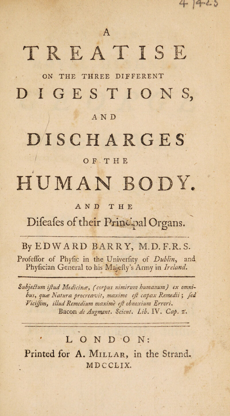 TREATISE ' ON THE THREE DIFFERENT D IGESTIONS, AND DISCHARGES O F, THE HUMAN BODY. / AND THE Difeafes of their Principal Organs. By EDWARD BARRY, M.D.F.R.S. Profeffor of Phyfic in the Univerfity of Dublin, and Phyfician General to his Majefty’s Army in Ireland. Subje&um iftud Medicine, (corpus nimirum hurnanum) ex omni¬ bus , qiue Natura procreavit, maxims efi capax Remedii ; fed Vicifjim, illud Remedium maxime eft obnoxium Errcri. Bacon de Augment. Scient. Lib. IV. Cap. 2\ LONDON: Printed for A. Millar, in the Strand. MDCCLIX.