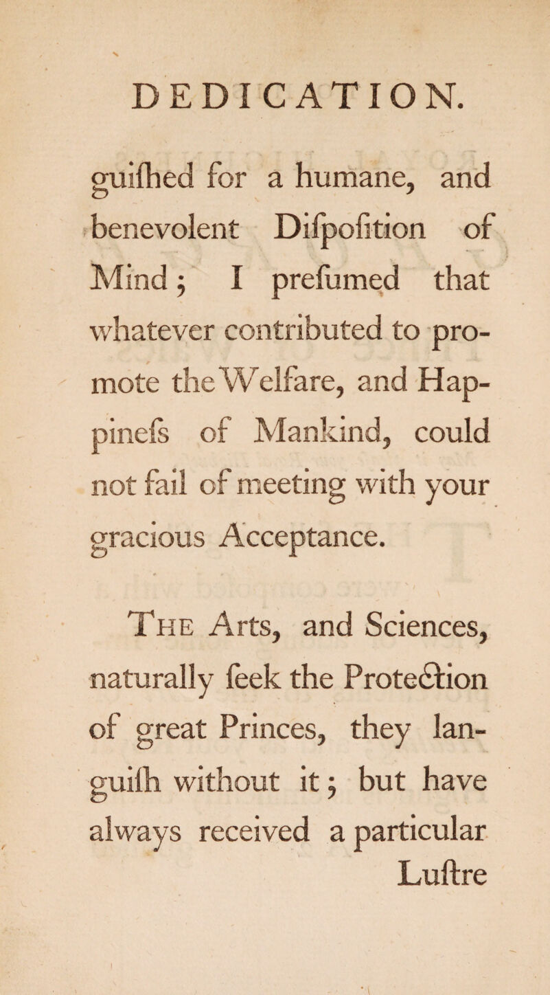 N DEDICATION. guifhed for a humane, and benevolent Dilpofition of Mind; I prefumed that whatever contributed to pro¬ mote the Welfare, and Hap- pinefs of Mankind, could not fail of meeting with your gracious Acceptance. # V s. The Arts, and Sciences, naturally feek the Protection of great Princes, they lan¬ guid! without it, but have always received a particular Luftre