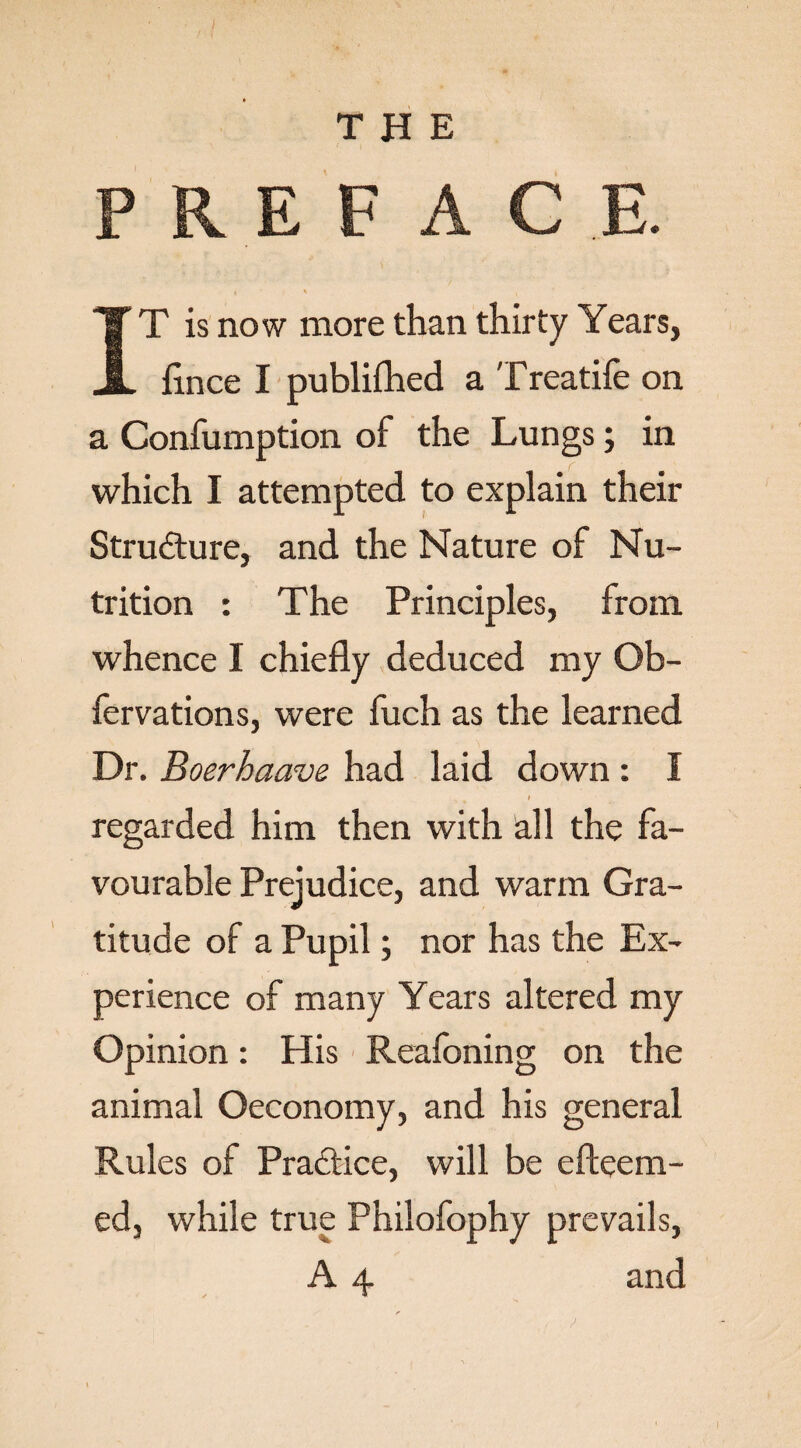 I THE PREFACE. t ' , IT is now more than thirty Years, flnce I publifhed a Treatife on a Confumption of the Lungs; in which I attempted to explain their Structure, and the Nature of Nu¬ trition : The Principles, from whence I chiefly deduced my Ob- fervations, were fuch as the learned Dr. Boerhaave had laid down : I I regarded him then with all the fa¬ vourable Prejudice, and warm Gra¬ titude of a Pupil; nor has the Ex¬ perience of many Years altered my Opinion: His Reafoning on the animal Oeconomy, and his general Rules of Practice, will be efteem- ed, while true Philofophy prevails, A 4 and I