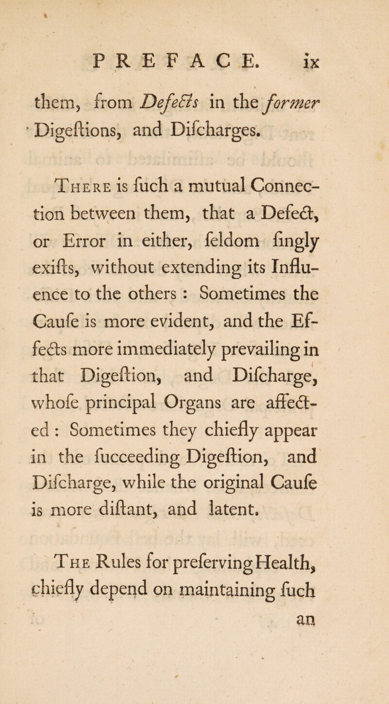 4 J ' ' ' ** v • *• them, from DefeEls in the former • Digeftions, and Dilcharges. There is fuch a mutual Connec¬ tion between them, that a Defedt, or Error in either, feldom ftngly exifts, without extending its Influ¬ ence to the others : Sometimes the Caufe is more evident, and the Ef¬ fects more immediately prevailing in that Digeftion, and Difcharge, whofe principal Organs are afFedt- ed : Sometimes they chiefly appear in the fucceeding Digeftion, and Difcharge, while the original Caufe is more diftant, and latent. The Rules for prefervingHealth, chiefly depend on maintaining fuch an ✓