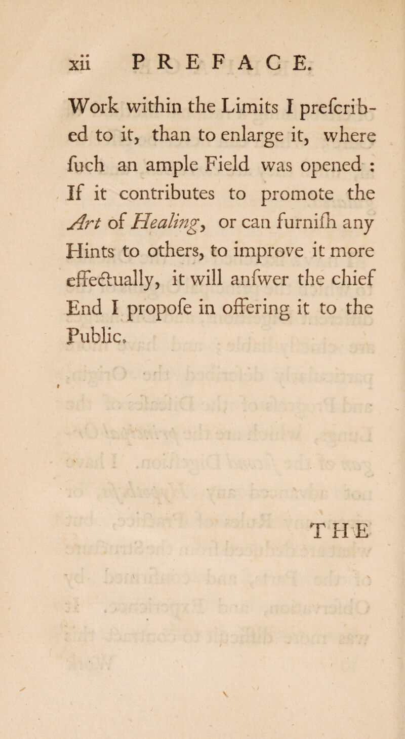 • • Work within the Limits I prefcrib- ed to it, than to enlarge it, where fuch an ample Field was opened : If it contributes to promote the Art of Healing, or can furnifh any Hints to others, to improve it more effectually, it will anfwer the chief End I propofe in offering it to the Public. T HE \
