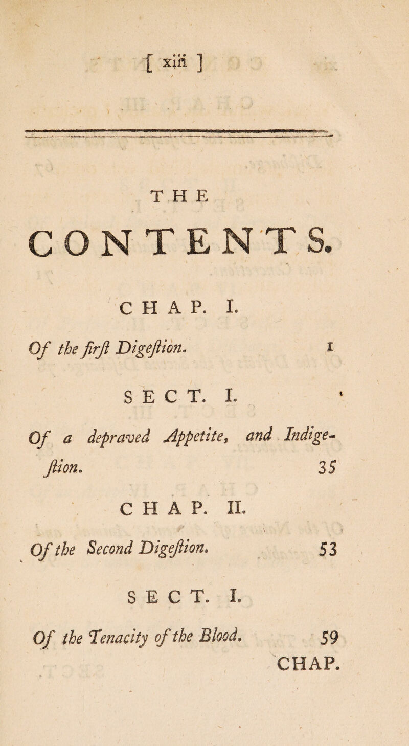 > \ THE CONTENTS. CHAP. I. Of the firfl Digejhcn. i SECT. I. Of a depraved Appetite, and Indige- Jlion. 35 CHAP. II. \ * Of the Second Digeflion. 53 SECT. I. Of the 'Tenacity of the Blood, 59 CHAP.