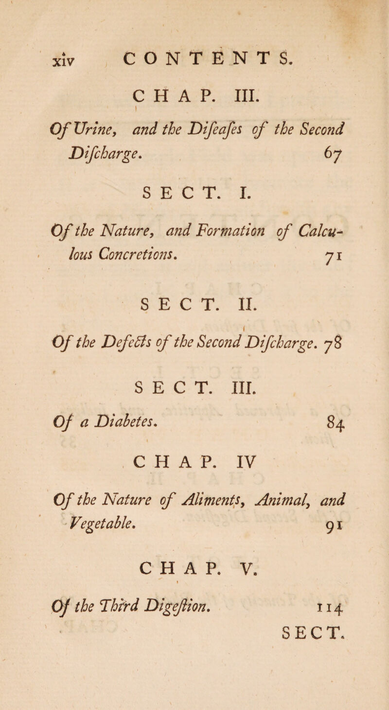 xlv CONTENTS. CHAP. III. I Of Urine, and the Difeafes of the Second Difcharge. 67 SECT. I. Of the Nature, and Formation of Calcu¬ lous Concretions. 71 SECT. II. 1 Of the DefeSls oj the Second Difcharge. 78 SECT. III. Of a Diabetes. 84 1 CHAP. IV Of the Nature of Aliments, Animal, and Vegetable. g I CHAP. V. I Of the Third Digeftion. X14 SECT.