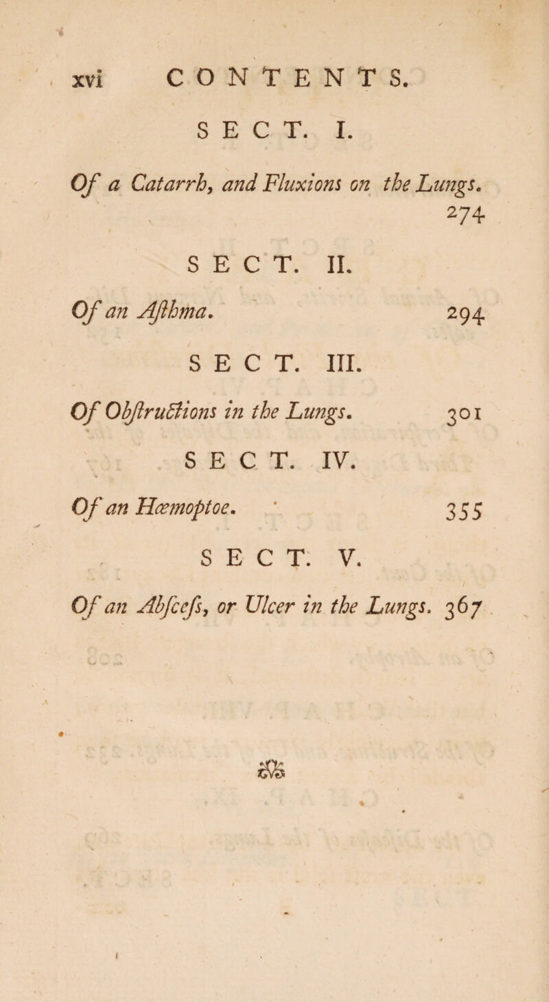 SECT. I. Of a Catarrh, and Fluxions on the Lungs. 274 SECT. II. Of an Aflhma. 294 SECT. III. Of ObfruSlions in the Lungs. 301 % SECT. IV. Of an Hcemoptoe. ' 355 SECT. V. Of an Abfcefs, or Ulcer in the Lungs. 367 t