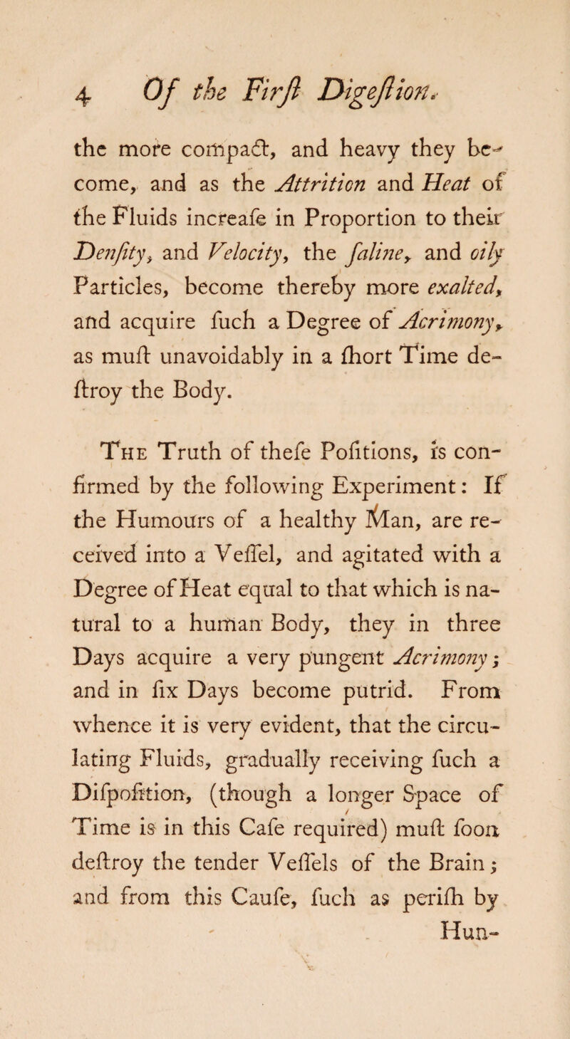 the more corttpadt, and heavy they be^ come, and as the Attrition and Heat of the Fluids increafe in Proportion to their Denfity, and Velocity, the faline> and oily Particles, become thereby more exalted, and acquire fuch a Degree of Acrimony+ as muft unavoidably in a fhort Time de» ftroy the Body. The Truth of thefe Portions, is con¬ firmed by the following Experiment: If the Humours of a healthy Kdan, are re¬ ceived into a Veffel, and agitated with a Degree of Heat equal to that which is na¬ tural to a human Body, they in three Days acquire a very pungent Acrimo7iy; and in fix Days become putrid. From whence it is very evident, that the circu¬ lating Fluids, gradually receiving fuch a Difpofition, (though a longer Space of Time is in this Cafe required) mud: foon deftroy the tender Veffels of the Brain; and from this Caufe, fuch as perifh by Hun-