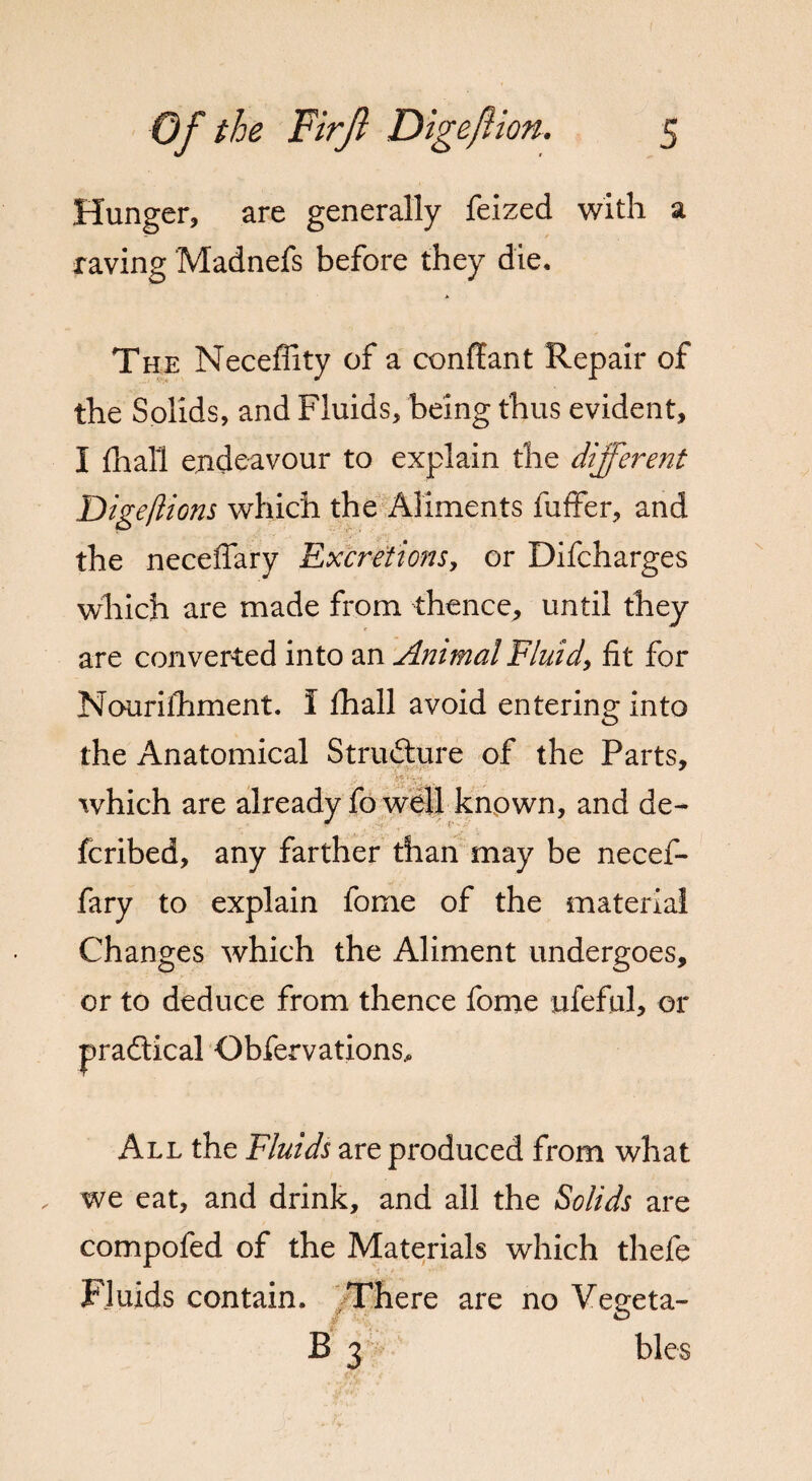 Hunger, are generally feized with a raving Madnefs before they die. The Neceffity of a conlfant Repair of the Solids, and Fluids, being thus evident, I fhall endeavour to explain the different Digeftions which the Aliments fuffer, and the neceflary Excretions, or Difcharges which are made from thence, until they are converted into an Animal Fluid, fit for Nouriihment. I fhall avoid entering into the Anatomical Structure of the Parts, which are already fo well known, and de- fcribed, any farther than may be necef¬ fary to explain fome of the material Changes which the Aliment undergoes, or to deduce from thence fome ufeful, or pradtical Obfervations, All the Fluids are produced from what we eat, and drink, and all the Solids are compofed of the Materials which thefe Fluids contain. There are no Vegeta- B 3 bles