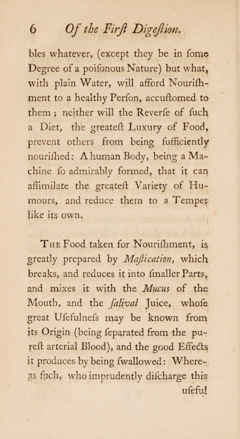 bles whatever, (except they be in fome Deg ree of a poifonous Nature) but whatj, with plain Water, will afford Nourifh- ment to a healthy Perfon, accuftomed to them; neither will the Reverfe of fuch a Diet, the greateft Luxury of Food, prevent others from being fufficiently nourifhed: A human Body, being a Ma¬ chine fo admirably formed, that it can affimilate the greateft Variety of Hu¬ mours, and reduce them to a Temper like its own. The Food taken for Nouriftiment, is greatly prepared by Majlication, which breaks, and reduces it into fmaller Parts, and mixes it with the Mucus of the Mouth, and the falival Juice, whofe great Ufefulnefs may be known from its Origin (being feparated from the pu~ reft arterial Blood), and the good Effedts it produces by being fwallowed: Where¬ as filch, who imprudently difcharge this ufeful