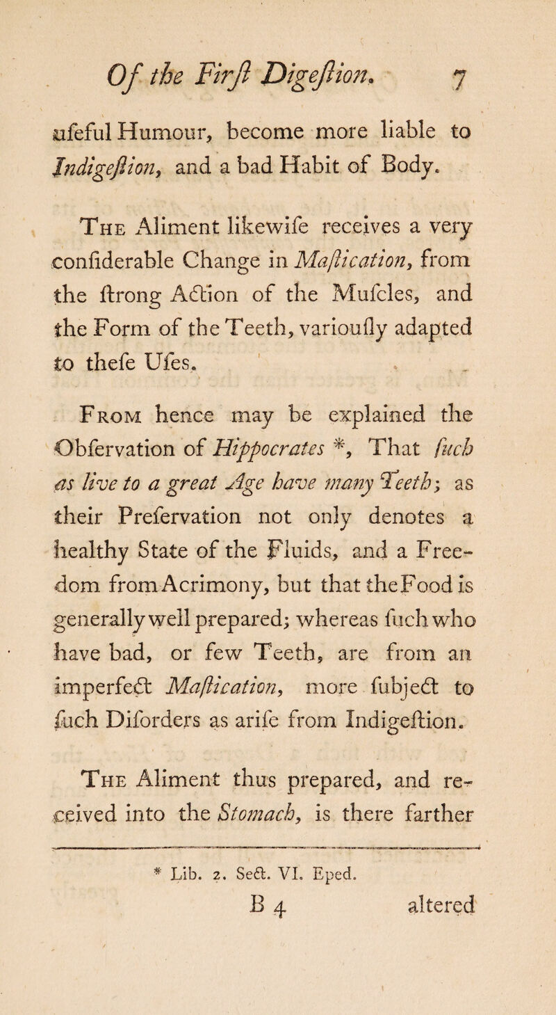 iufeful Humour, become more liable to Jndigejlion, and a bad Habit of Body. The Aliment likewife receives a very confiderable Change in Majlication, from the ftrong Adtion of the Mufcles, and the Form of the Teeth, varionfly adapted to thefe Ufes. b From hence may be explained the Obfervation of Hippocrates *9 That fuch as live to a great Age have many Teeth; as their Prefervation not only denotes a healthy State of the Fluids, and a Free¬ dom from Acrimony, but that the Food is generally well prepared; whereas fuch who have bad, or few Teeth, are from an imperfect Maftication, more fubjedt to fuch D Borders as arife from Xndigeftiom The Aliment thus prepared, and re¬ ceived into the Stomach, is there farther * Lib. 2. Se£t. VI. Eped. B 4. altered