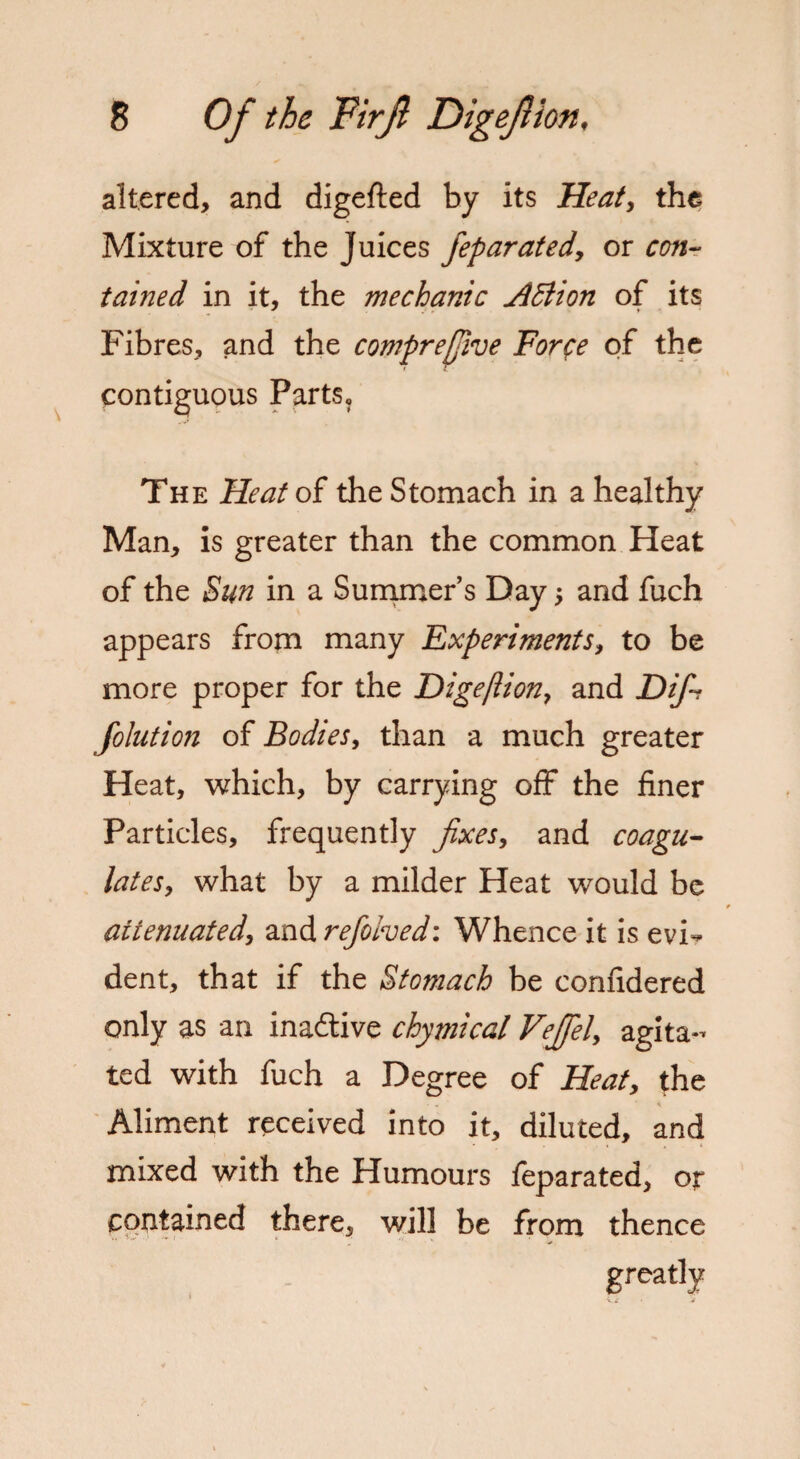 altered, and digefted by its Heat, the Mixture of the Juices feparated, or con- tained in it, the mechanic Adlion of its Fibres, and the compreffive Force of the contiguous Parts, The Heat of the Stomach in a healthy Man, is greater than the common Heat of the Sun in a Summer’s Day -, and fuch appears from many Experiments, to be more proper for the Digeflion, and Difi folution of Bodies, than a much greater Heat, which, by carrying off the finer Particles, frequently fixes, and coagu¬ lates, what by a milder Heat would be attenuated, and refohed: Whence it is evi¬ dent, that if the Stomach be confidered only as an inactive chymical Vefiel, agita¬ ted with fuch a Degree of Heat, the Aliment received into it, diluted, and mixed with the Humours feparated, or contained there, will be from thence