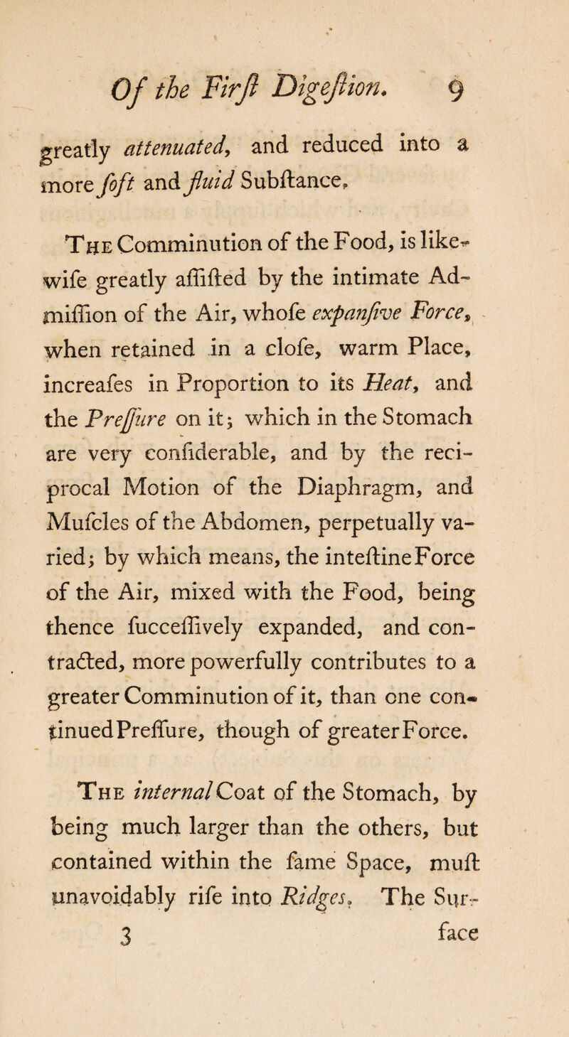 greatly attenuated, and reduced into a more foflt and fluid Subftance, The Comminution of the Food, is like- wife greatly affifted by the intimate Ad™ million of the Air, whofe expanflve Force, when retained in a clofe, warm Place, increafes in Proportion to its Heat, and the PreJJitre on it 3 which in the Stomach are very confiderable, and by the reci¬ procal Motion of the Diaphragm, and Mufcles of the Abdomen, perpetually va¬ ried; by which means, the inteftine Force of the Air, mixed with the Food, being thence fucceffively expanded, and con¬ tracted, more powerfully contributes to a greater Comminution of it, than one con¬ tinued Preffure, though of greater Force. The internalCoat of the Stomach, by being much larger than the others, but contained within the fame Space, muff unavoidably rife into Ridges. The Sur- 3 face