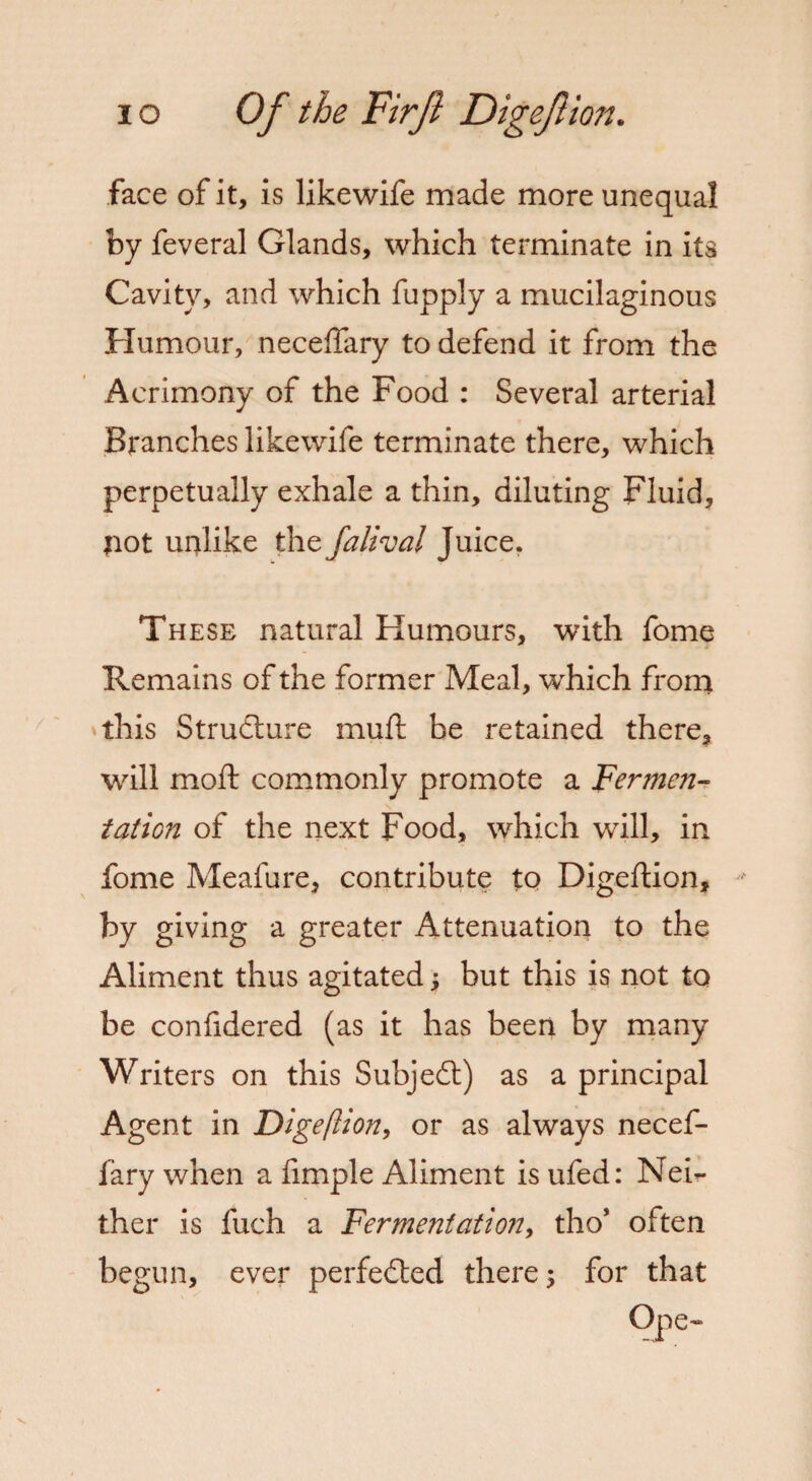 face of it, is likewife made more unequal by feveral Glands, which terminate in its Cavity, and which fupply a mucilaginous Humour, neceflary to defend it from the Acrimony of the Food : Several arterial Branches likewife terminate there, which perpetually exhale a thin, diluting Fluid, ?iot unlike the falival Juice. These natural Humours, with fome Remains of the former Meal, which from this Structure muft be retained there, will moft commonly promote a Fermen¬ tation of the next Food, which will, in fome Meafure, contribute to Digeftion, by giving a greater Attenuation to the Aliment thus agitated; but this is not to be confidered (as it has been by many Writers on this Subject) as a principal Agent in Digeftion, or as always necef¬ fary when a iimple Aliment is ufed: Nei¬ ther is fuch a Fermentation, tho* often begun, ever perfected there; for that