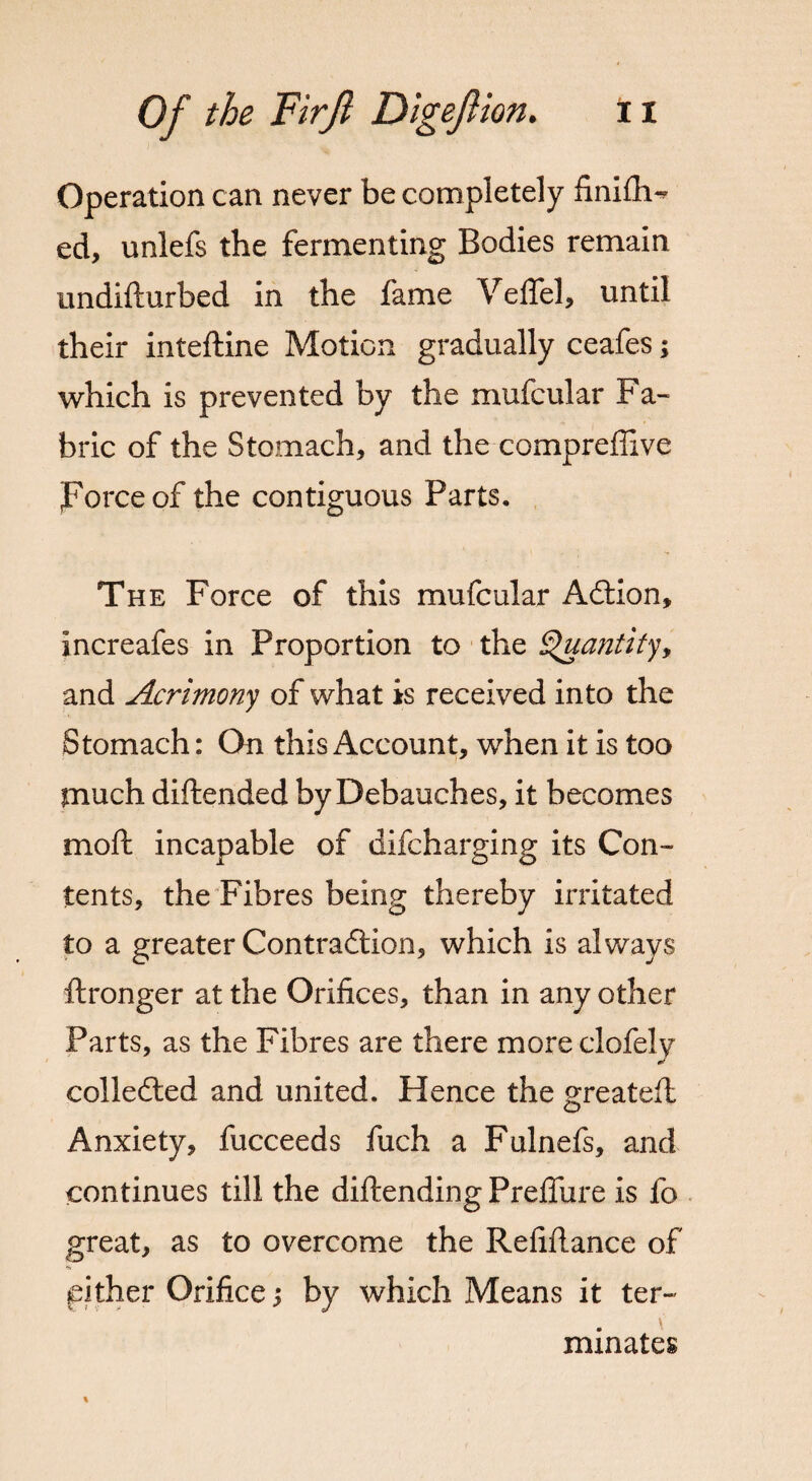 Operation can never be completely finifli- ed, unlefs the fermenting Bodies remain imdifturbed in the fame Veffel, until their inteftine Motion gradually ceafes; which is prevented by the mufcular Fa¬ bric of the Stomach, and the compreflive Force of the contiguous Parts. The Force of this mufcular Adtion, increafes in Proportion to the Quantity, and Acrimony of what is received into the Stomach: On this Account, when it is too much diftended by Debauches, it becomes moft incapable of difcharging its Con¬ tents, the Fibres being thereby irritated to a greater Contraction, which is always ftronger at the Orifices, than in any other Parts, as the Fibres are there moreclofely collected and united. Hence the greateft Anxiety, fucceeds fuch a Fulnefs, and continues till the diftending Preffure is fo great, as to overcome the Refifiance of either Orifice j by which Means it ter- v minates