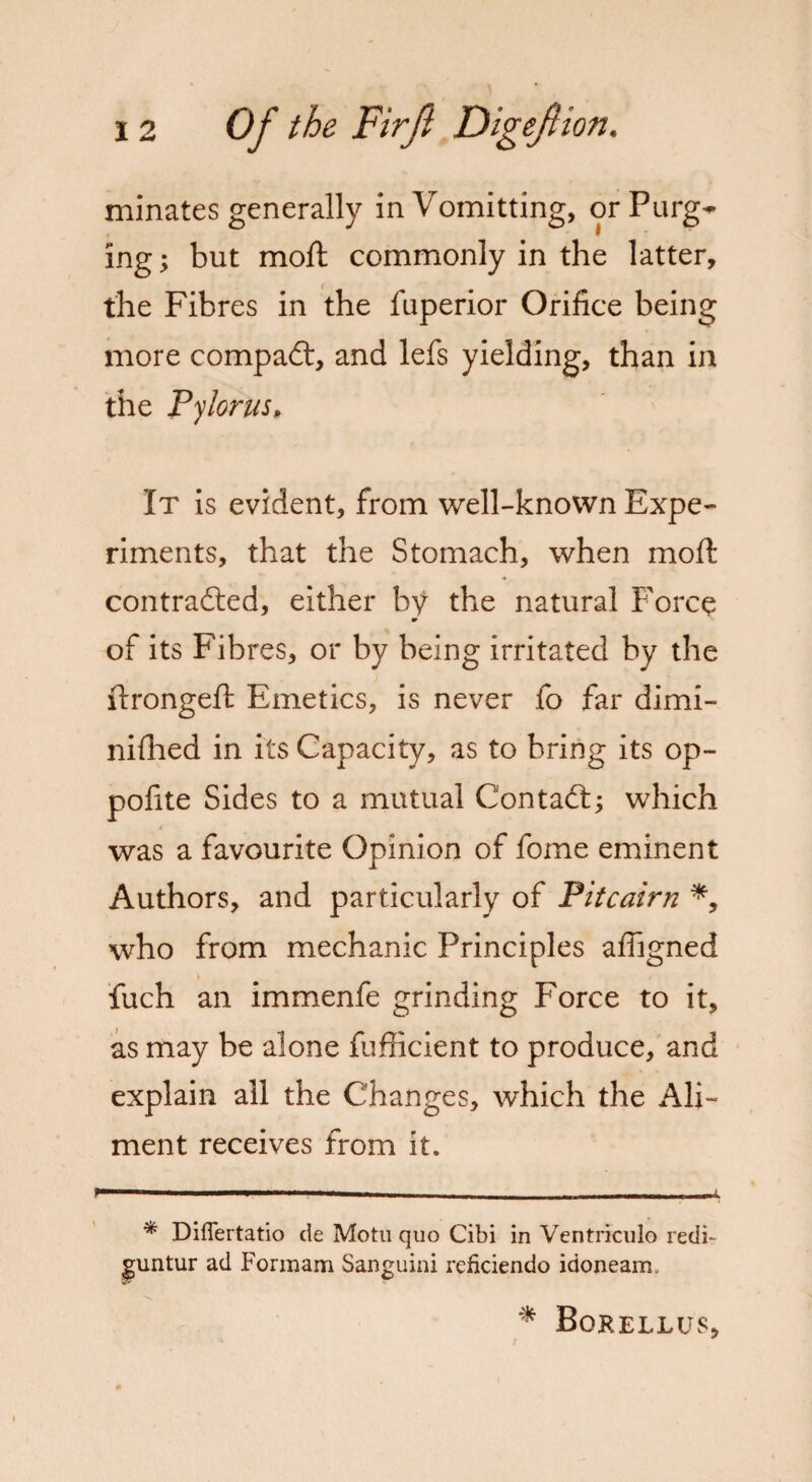 minates generally inVomitting, orPurg^ ing; but moft commonly in the latter, the Fibres in the fuperior Orifice being more compadt, and lefs yielding, than in the Pylorus, It is evident, from well-known Expe¬ riments, that the Stomach, when moil contracted, either by the natural Force of its Fibres, or by being irritated by the ftrongeft Emetics, is never fo far dimi- nifhed in its Capacity, as to bring its op- pofite Sides to a mutual C'ontadt; which was a favourite Opinion of fome eminent Authors, and particularly of Pitcairn *, who from mechanic Principles affigned fuch an immenfe grinding Force to it, as may be alone fufficient to produce, and explain all the Changes, which the Ali¬ ment receives from it. —————wmmmmmm——mm * Diflertatio de Motu quo Cibi in Ventriculo redi~ guntur ad Formam Sanguini reficiendo idoneam. * Borellus,