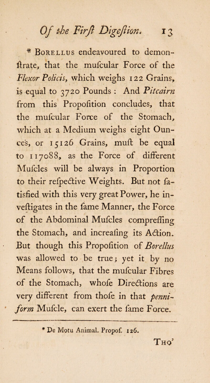 * Borellus endeavoured to demon¬ strate, that the mufcular Force of the Flexor Policis, which weighs 122 Grains, is equal to 3720 Pounds : And Fit cairn from this Propofition concludes, that the mufcular Force of the Stomach, which at a Medium weighs eight Oun¬ ces, or 15126 Grains, muff be equal to 117088, as the Force of different Mufcles will be always in Proportion to their reipedtive Weights. But not fa- tisfied with this very great Power, he in- veftigates in the fame Manner, the Force of the Abdominal Mufcles compreffing the Stomach, and increaling its ACtion. But though this Propofition of Borellus was allowed to be true; yet it by no Means follows, that the mufcular Fibres of the Stomach, whofe Directions are very different from thofe in that penni- form Mufcle, can exert the fame Force. * De Motu Animal. Propof. 126. Thg2