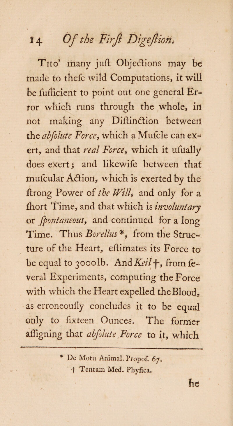 Tho’ many juft Objections may be made to thefe wild Computations, it will be fufficient to point out one general Er¬ ror which runs through the whole, in not making any Diftindtion between the abfolute Force, which a Mufcle can ex¬ ert, and that real Force, which it ufually does exert; and likewife between that mufcular Adtiori, which is exerted by the ftrong Power of the Willy and only for a fhort Time, and that which is involuntary or fpontaneouSy and continued for a long Time. Thus Borellus from the Struc¬ ture of the Heart, eftimates its Force to be equal to 30001b. And Keil'f, from fe~ veral Experiments, computing the Force with which the Heart expelled the Blood, as erroneoufly concludes it to be equal only to lixteen Ounces. The former afligning that abfolute Force to it, which * De Motu Animal. Propof. 67. f Tentam Med. Phyfica. he