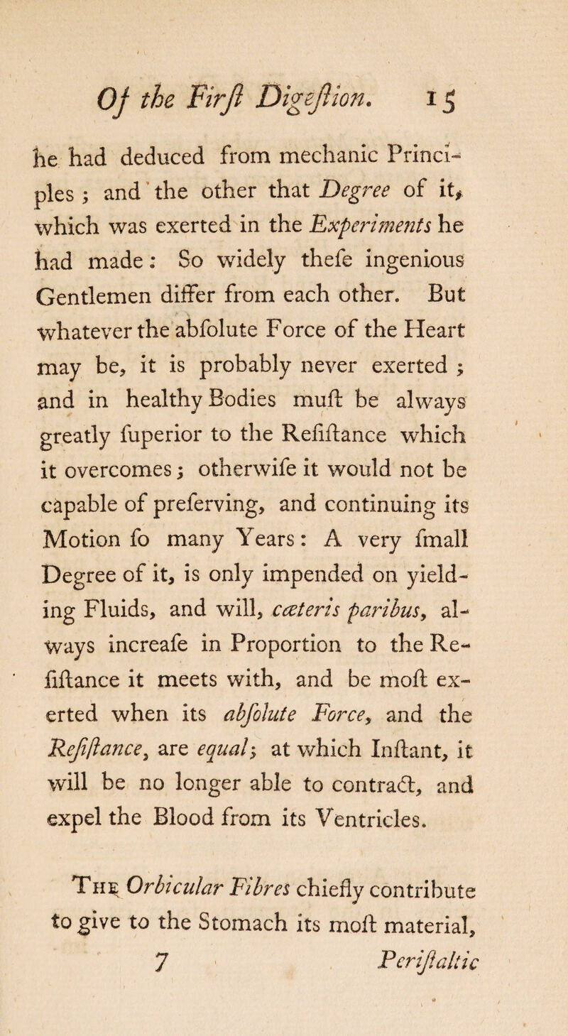 t OJ the Firjl Digeftion. 15 he had deduced from mechanic Princi¬ ples ; and the other that Degree of it* which was exerted in the Experiments he had made: So widely thefe ingenious Gentlemen differ from each other. But whatever the abfolute Force of the Heart may be, it is probably never exerted ; and in healthy Bodies mud be always greatly fuperior to the Refiftance which it overcomes; otherwife it would not be capable of preferving, and continuing its Motion fo many Years: A very final I Degree of it, is only impended on yield¬ ing Fluids, and will, cceteris paribus, al¬ ways increafe in Proportion to the Re¬ fiftance it meets with, and be moft ex¬ erted when its abfolute Force, and the Refiftance > are equaly at which Inftant, it will be no longer able to contrail, and expel the Blood from its Ventricles. The Orbicular Fibres chiefly contribute to give to the Stomach its moft material, 7 Perifialtic