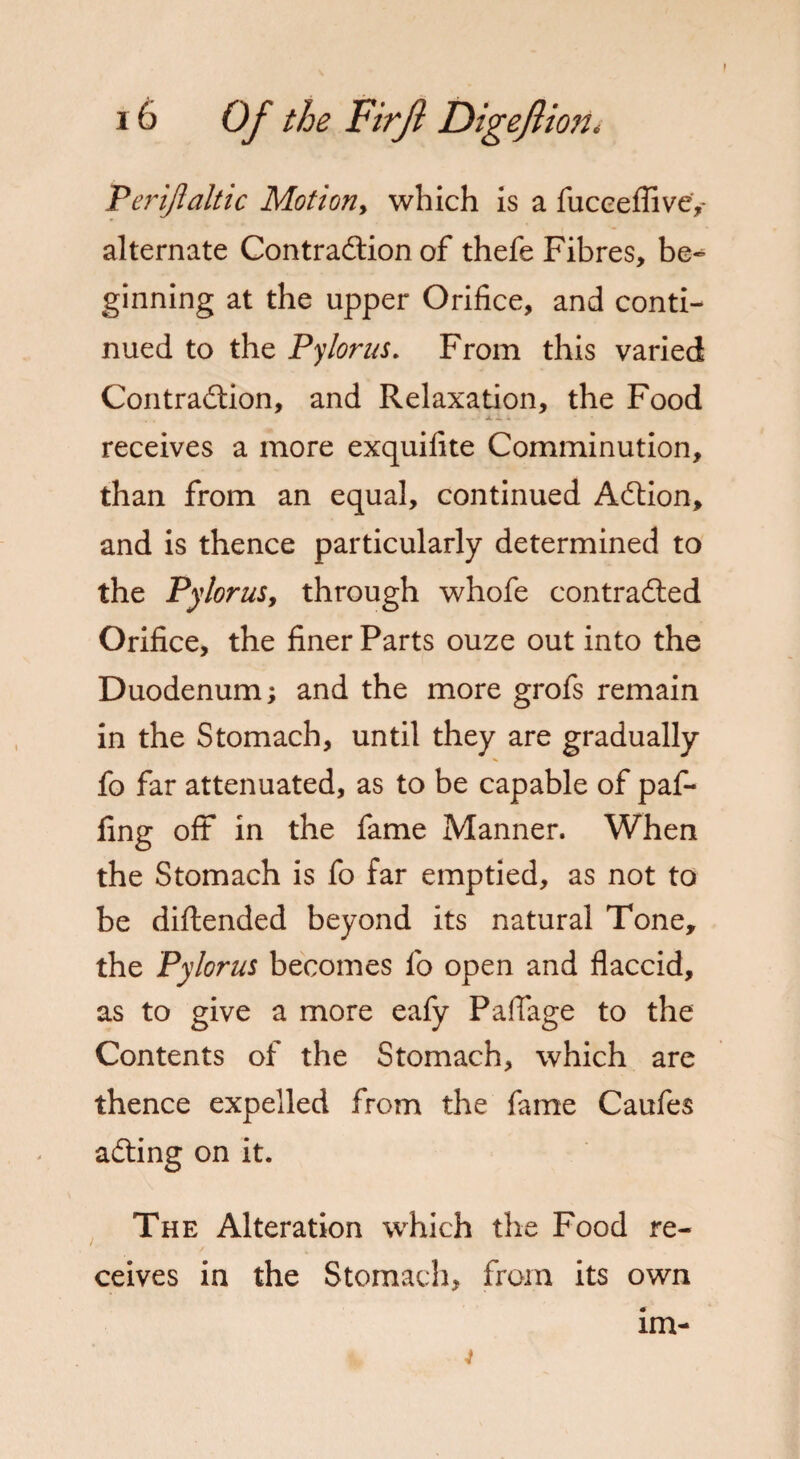 f Periflaltic Motion, which is a fuceeflive,- alternate Contraction of thefe Fibres, be¬ ginning at the upper Orifice, and conti¬ nued to the Pylorus. From this varied Contraction, and Relaxation, the Food xi ; receives a more exquifite Comminution, than from an equal, continued ACtion, and is thence particularly determined to the Pylorus, through whofe contracted Orifice, the finer Parts ouze out into the Duodenum; and the more grofs remain in the Stomach, until they are gradually fo far attenuated, as to be capable of paf- fing oft in the fame Manner. When the Stomach is fo far emptied, as not to be diftended beyond its natural Tone, the Pylorus becomes fo open and flaccid, as to give a more eafy Paflage to the Contents of the Stomach, which are thence expelled from the fame Caufes aCting on it. The Alteration which the Food re¬ ceives in the Stomach, from its own im- 4
