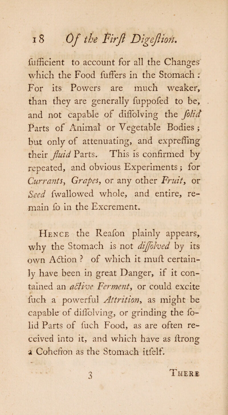 fufficient to account for all the Changes which the Food fuffers in the Stomach r For its Powers are much weaker, than they are generally fuppofed to be, and not capable of diffolving the folid Parts of Animat or Vegetable Bodies; but only of attenuating, and exprefling their fluid Parts. This is confirmed by repeated, and obvious Experiments; for Currants, Grapes, or any other Fruity or Seed fwallowed whole, and entire, re¬ main fo in the Excrement. He nce the Reafon plainly appears, why the Stomach is not diflolved by its own Adtion ? of which it muff certain¬ ly have been in great Danger, if it con¬ tained an adlive Ferment, or could excite fuch a powerful Attritiony as might be capable of diffolving, or grinding the fo¬ lid Parts of fuch Food, as are often re¬ ceived into it, and which have as ftrong a Cohefron as the Stomach itfelf. 3 There