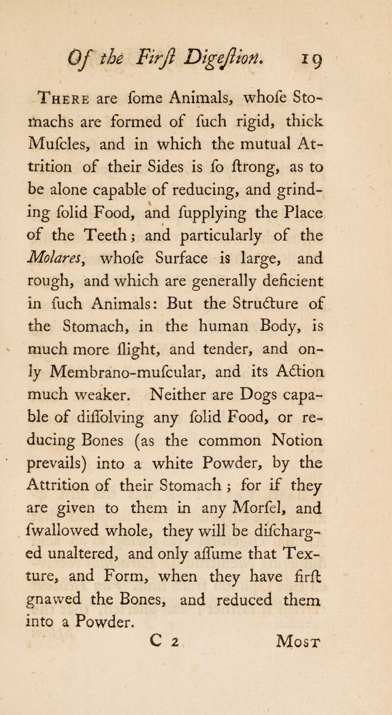 There are feme Animals, whofe Sto¬ machs are formed of fuch rigid, thick Mufcles, and in which the mutual At¬ trition of their Sides is fo ftrong, as to be alone capable of reducing, and grind- ing folid Food, and fupplying the Place of the Teeth; and particularly of the Molares, whofe Surface is large, and rough, and which are generally deficient in fuch Animals: But the Structure of the Stomach, in the human Body, is much more flight, and tender, and on¬ ly Membrano-mufcular, and its Action much weaker. Neither are Dogs capa¬ ble of diffolving any folid Food, or re¬ ducing Bones (as the common Notion prevails) into a white Powder, by the Attrition of their Stomach; for if they are given to them in any Morfel, and fwallowed whole, they will be difeharg- ed unaltered, and only afliime that Tex¬ ture, and Form, when they have firfl gnawed the Bones, and reduced them into a Powder. C 2 Most