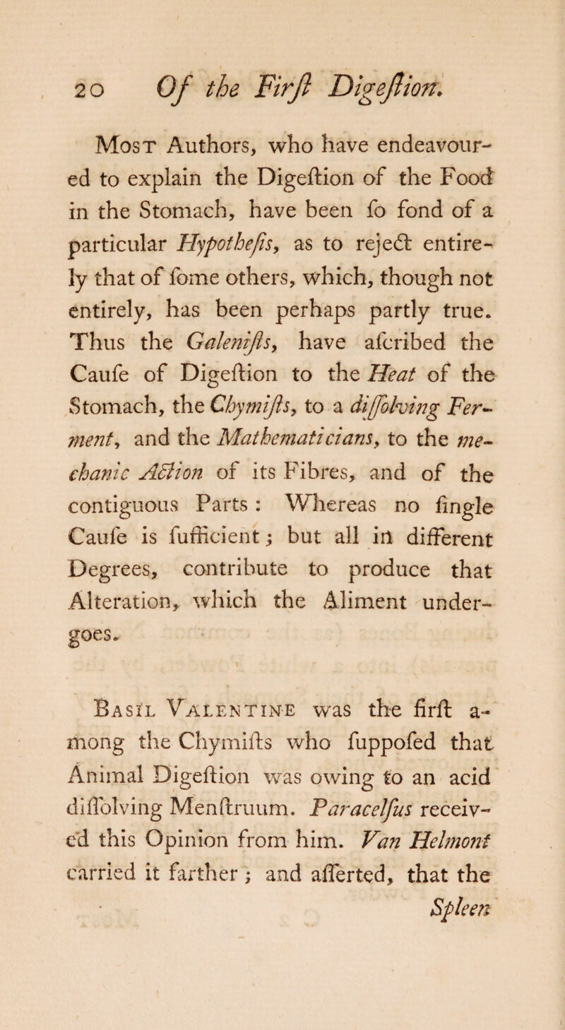 Most Authors, who have endeavour¬ ed to explain the Digeftion of the Food in the Stomach, have been fo fond of a particular Hypothefis, as to rejedl entire¬ ly that of fome others, which, though not entirely, has been perhaps partly true. Thus the Galenijls, have afcribed the Caufe of Digeftion to the Heat of the Stomach, the Chymijls, to a diffbhing Fer- merit, and the Mathematicians, to the me¬ chanic Action of its Fibres, and of the contiguous Parts: Whereas no fingle Caufe is fufficient; but all in different Degrees, contribute to produce that Alteration, which the Aliment under- Basi'l Valentine was the firft a- mong the Chymifts who fuppofed that Animal Digeftion was owing to an acid diffolving Menftruum. Paracelfus receiv¬ ed this Opinion from him. Van Helmonf carried it farther ; and afferted, that the Spleen