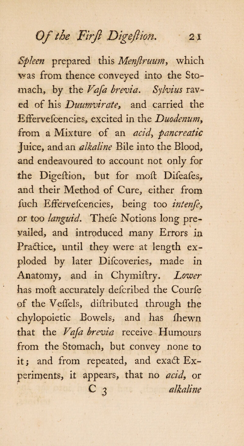 Spleen prepared this Menjiruum, which was from thence conveyed into the Sto¬ mach, by the Vafa brevia. Sylvius rav¬ ed of his Duumvirate, and carried the Bffervefcencies, excited in the Duodenum, from a Mixture of an acid, pancreatic Juice, and an alkaline Bile into the Blood, and endeavoured to account not only for the Digeftion, but for rnoft Difeafes, and their Method of Cure, either from fuch EfFervefcencies, being too intenfe, or too languid. Thefe Notions long pre- i vailed, and introduced many Errors in Praftice, until they were at length ex¬ ploded by later Difcoveries, made in Anatomy, and in Chymiftry. Lower has moft accurately defcribed the Cpurfe of the Veffels, distributed through the chylopoietic Bowels, and has fhewn that the Vafa brevia receive Humours from the Stomach, but convey none to it \ and from repeated, and exaCt Ex¬ periments, it appears, that no acid, or C 3 alkaline
