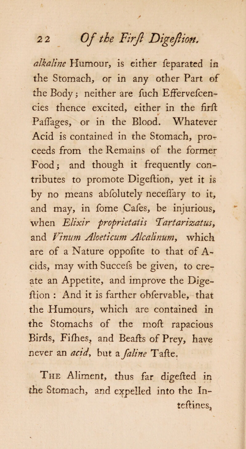 alkaline Humour, is either feparated in the Stomach, or in any other Part of the Body; neither are fuch Effervefcen- cies thence excited, either in the firft ¥ Paffages, or in the Blood. Whatever Acid is contained in the Stomach, pror ceeds from the Remains of the former Food; and though it frequently con¬ tributes to promote Digeftion, yet it is by no means abfolutely neceffary to it, and may, in fome Cafes, be injurious, when Elixir proprietatis Tartarizatus, and Vinum Aloeticum Alcalinum, which are of a Nature oppofite to that of A- cids, may with Succefs be given, to cre¬ ate an Appetite, and improve the Dige¬ ftion : And it is farther obfervable,-that the Humours, which are contained in the Stomachs of the moll rapacious Birds, Fifhes, and Beafts of Prey, have never an acid, but a faline Tafte, The Aliment, thus far digefted in the Stomach, and expelled into the In- teftines.