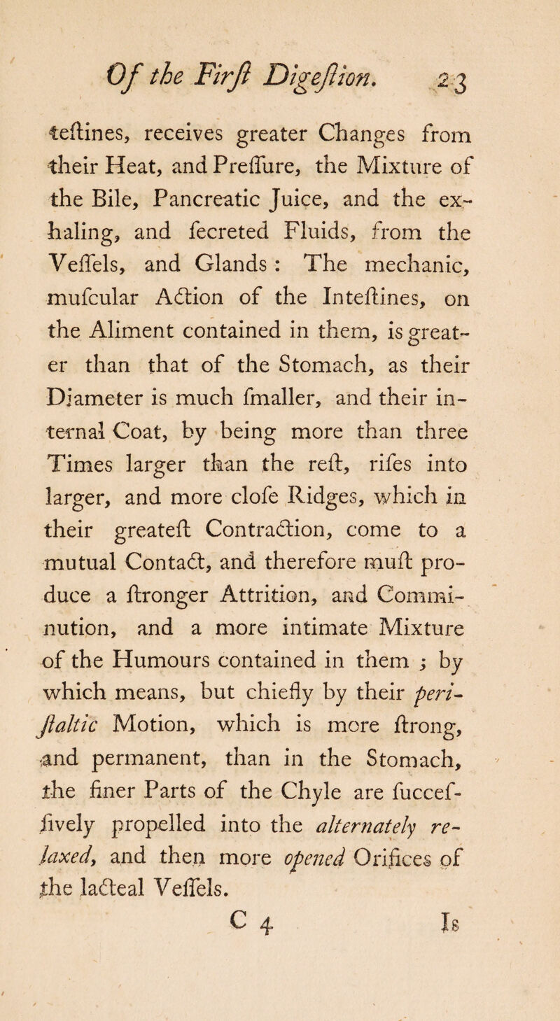 teftines, receives greater Changes from their Heat, and PrefTure, the Mixture of the Bile, Pancreatic Juice, and the ex¬ haling, and fecreted Fluids, from the Veflels, and Glands : The mechanic, mufcular Adtion of the In teftines, on the Aliment contained in them, is great¬ er than that of the Stomach, as their Diameter is much fmaller, and their in¬ ternal Coat, by being more than three Times larger than the reft, rifes into larger, and more clofe Ridges, which in their greateft Contraction, come to a mutual Contadt, and therefore muft pro¬ duce a ftronger Attrition, and Commi¬ nution, and a more intimate Mixture of the Humours contained in them ; by which means, but chiefly by their peri- Jlaltic Motion, which is more ftrong, •and permanent, than in the Stomach, the finer Parts of the Chyle are fuccef- fively propelled into the alternately re¬ laxed, and then more opened Orifices of the ladteal Veftels. C X 8