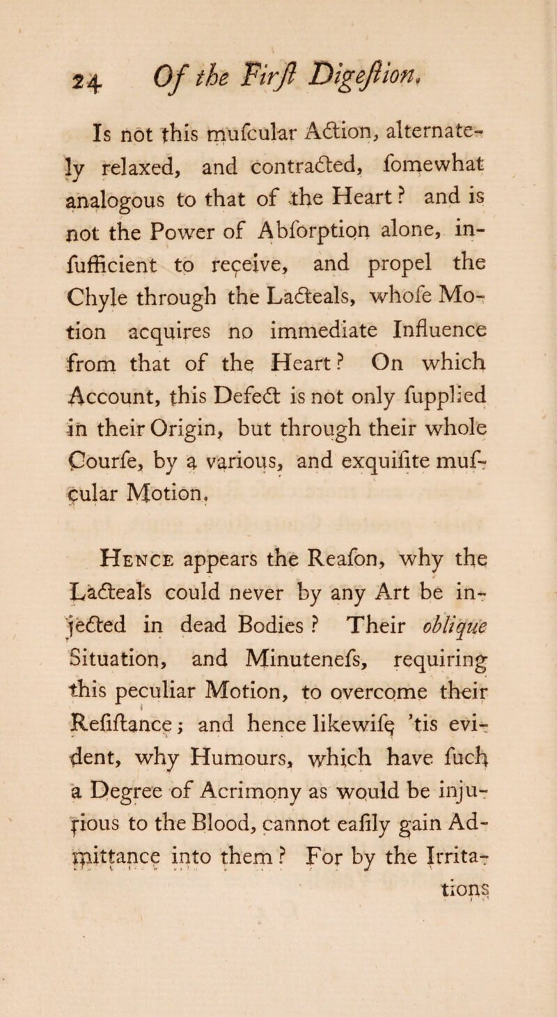 Is not this mufcular Action, alternate¬ ly relaxed, and contra&ed, fomewhat analogous to that of the Heart ? and is not the Power of Abforption alone, in- fufficient to re9eive, and propel the Chyle through the Lafteals, whofe Mo¬ tion acquires no immediate Influence from that of the Heart ? On which Account, this Defeat is not only fupplied in their Origin, but through their whole Courfe, by a various, and exquiiite muf¬ cular Motion. Hence appears the Reafon, why the La6teals could never by any Art be in- je&ed in dead Bodies ? Their oblique Situation, and Minutenefs, requiring this peculiar Motion, to overcome their Refinance; and hence likewifq ’tis evi¬ dent, why Humours, which have fuch a Degree of Acrimony as would be inju¬ rious to the Blood, cannot eafily gain Ad¬ mittance into them ? For by the Irrita- lions